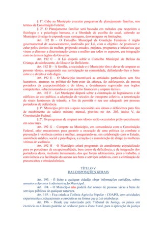 § 1º. Cabe ao Município executar programas de planejamento familiar, nos
termos da Constituição Federal;
§ 2º. O Planejamento familiar será baseado em métodos que respeitem a
fisiologia e a psicologia humana, e a liberdade de escolha do casal, cabendo ao
Município divulga-lo expondo suas vantagens, desvantagens ou limitações.
Art. 192 B – O Conselho Municipal da Condição Feminina é órgão
governamental de assessoramento, instituído por Lei, com o objetivo de promover e
zelar pelos direitos da mulher, propondo estudos, projetos, programas e iniciativas que
visem a eliminar a discriminação contra a mulher em todos os aspectos, em integração
com os demais órgãos do Governo.
Art. 192 C – A Lei disporá sobre o Conselho Municipal de Defesa da
Criança, do adolescente, do Idoso e do Deficiente.
Art. 192 D – A família, a sociedade e o Município têm o dever de amparar as
pessoas idosas, assegurando sua participação na comunidade, defendendo-lhes o bemestar e o direito à vida digna.
Art. 192 E – O Município incentivará as entidades particulares sem fins
lucrativos, atuantes na política do bem-estar da criança, do adolescente, da pessoa
portadora da excepcionalidade e do idoso, e devidamente registradas nos órgãos
competentes, subvencionando-as com auxílio financeiro e amparo técnico.
Art. 192 F – Lei Municipal disporá sobre a construção de logradouros e de
edifícios de uso público, a adaptação de veículos de transporte coletivo, a sonorização
de sinais luminosos de trânsito, a fim de permitir o seu uso adequado por pessoas
portadoras de deficiência.
§ 1º. Município proverá o apoio necessário aos idosos e deficientes para fins
de recebimento do salário mínimo mensal, previsto no Art. 203, inciso V, da
Constituição Federal.
§ 2º. Os programas de amparo aos idosos serão executados preferencialmente
em seus lares.
Art. 192 G – Compete ao Município, em consonância com a Constituição
Federal, criar mecanismos para garantir a execução de uma politica de combate e
prevenção à violência contra a mulher, assegurando-se, em colaboração com o Estado,
assistência médica, social e psicológica, a criação e a manutenção de abrigo às mulheres
vítimas de violência.
Art. 192 H – O Município criará programas de atendimento especializado
para os portadores de excepcionalidade, bem como de deficiência, e de integração dos
portadores desta, mediante treinamento, dos que forem adolescentes, para o trabalho, a
convivência e a facilitação do acesso aos bens e serviços coletivos, com a eliminação de
preconceitos e obstáculoônicos.
TÍTULO V
DAS DISPOSIÇÕES GERAIS
Art. 193. - É licito a qualquer cidadão obter informações certidões, sobre
assuntos referentes à administração Municipal.
Art. 194. - O Município não poderá dar nomes de pessoas vivas a bens de
serviços públicos de qualquer natureza.
Art. 195. - Fica criada a Colônia Agrícola Popular - COAPO, com atividades
experimentais, educacionais e produtivas na forma que a Lei estabelecer.
Art. 196. - Desde que autorizado pelo Tribunal de Justiça, os juizes em
exercício na Câmara poderão se deslocar para a Zona Rural, para à aplicação da justiça

 
