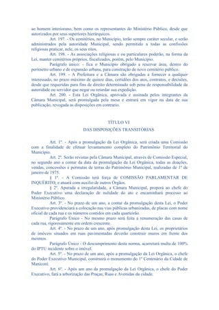 ao homem interiorano, bem como os representantes do Ministério Público, desde que
autorizados por seus superiores hierárquicos.
Art. 197. - Os cemitérios, no Município, terão sempre caráter secular, e serão
administrados pela autoridade Municipal, sendo permitido a todas as confissões
religiosas praticar, nele, os seus ritos.
Art. 198. - As associações religiosas e ou particulares poderão, na forma da
Lei, manter cemitérios próprios, fiscalizados, porém, pelo Município.
Parágrafo único: - fica o Município obrigado a reservar área, dentro do
perímetro urbano e de expansão urbana, para construção de novo cemitério público.
Art. 199. - A Prefeitura e a Câmara são obrigadas a fornecer a qualquer
interessado, no prazo máximo de quinze dias, certidões dos atos, contratos, e decisões,
desde que requeridas para fins de direito determinado sob pena de responsabilidade da
autoridade ou servidor que negar ou retardar sua expedição.
Art. 200. - Esta Lei Orgânica, aprovada e assinada pelos integrantes da
Câmara Municipal, será promulgada pela mesa e entrará em vigor na data de sua
publicação, revogada as disposições em contrario.

TÍTULO VI
DAS DISPOSIÇÕES TRANSITÓRIAS
Art. 1º. - Após a promulgação da Lei Orgânica, será criada uma Comissão
com a finalidade de efetuar levantamento completo do Patrimônio Territorial do
Município.
Art. 2º. Serão revistas pela Câmara Municipal, através de Comissão Especial,
no segundo ano a contar da data da promulgação da Lei Orgânica, todas as doações,
vendas, concessões e permutas de terras do Patrimônio Municipal, realizadas de 1º de
janeiro de 1975.
§ 1º. - A Comissão terá força de COMISSÃO PARLAMENTAR DE
INQUÉRITO, e atuará com auxilio de outros Órgãos.
§ 2º. Apurada a irregularidade, a Câmara Municipal, proporá ao chefe do
Poder Executivo uma declaração de nulidade do ato e encaminhará processo ao
Ministério Público.
Art. 3º. - No prazo de um ano, a contar da promulgação desta Lei, o Poder
Executivo providenciará a colocação nas vias públicas urbanizadas, de placas com nome
oficial de cada rua e os números contidos em cada quarteirão.
Parágrafo Único - No mesmo prazo será feita a renumeração das casas de
cada rua, rigorosamente em ordem crescente.
Art. 4º. - No prazo de um ano, após promulgação desta Lei, os proprietários
de imóveis situados em ruas pavimentadas deverão construir muros em frente dos
mesmos.
Parágrafo Único - O descumprimento desta norma, acarretará multa de 100%
do IPTU incidente sobre o imóvel.
Art. 5º. - No prazo de um ano, após a promulgação da Lei Orgânica, o chefe
do Poder Executivo Municipal, construirá o monumento do 1º Centenário da Cidade de
Manicoré.
Art. 6º. - Após um ano da promulgação da Lei Orgânica, o chefe do Poder
Executivo, fará a arborização das Praças, Ruas e Avenidas da cidade.

 