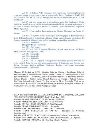 Art. 7º. - O chefe do Poder Executivo, com o auxilio do Estado, implantará no
prazo máximo de dezoito meses, após a promulgação da Lei Orgânica, a CASA DO
ESTUDANTE MANICOREENSE, na capital do Estado de acordo com que a Lei vier
estabelecer.
Art. 8º. Até seis meses após a promulgação desta Lei Orgânica, o Poder
Executivo providenciará a instalação das Fundações do Menor em situação irregular, e
do Idoso, o Instituto Municipal de Terras e o Fundo de Desenvolvimento do Pequeno e
Médio Agricultor.
Art. 9º. - Fica criada a Representação da Câmara Municipal na Capital do
Estado.
Art. 10º. - No prazo de seis meses após a promulgação da Lei Orgânica, o
chefe do Poder Executivo comunicará a Câmara sobre a área destinada à implantação do
Distrito Industrial de Manicoré, que poderá ser doado ou vendido a investidores.
Art. 11º. - Suprimido.
Parágrafo Único - Suprimido.
Art. 12º. – Suprimido.
Art. 13º. - O Poder Executivo Municipal, deverá construir em cada bairro
Mini-Mercados Municipais ou Feiras.
Art. 14º. - Suprimido.
Art. 15º. - Suprimido.
Art. 16º. - Suprimido.
Art. 17. – Da Lei Orgânica Municipal serão elaboradas edições populares do
texto integral desta Lei que será posta gratuitamente à disposição das Escolas, dos
Juízes, Cartórios, Órgãos públicos, Sindicatos, Igrejas e de outras instituições
representativas da Comunidade.
Manaus, 05 de abril de 1.990 - Galdino Girão de Alencar - Presidente, Roberval
Teixeira Lopes - Vice-Presidente, Rufino Nunes Colares - 2º Vice-Presidente, César
Teixeira Lindoso - 1º. Secretario, José do Nascimento Prestes - 2º Secretario, Emanuel
Colares Duarte - Relator Geral, Manuel Frutuoso de França - Relator Adjunto,
Ver.Tânis Guimarães de Castro, Ver.José Alves de Melo, Sr.Arindal Vinícius da
Fonseca Reis, Sr. Geraldo César dos Reis Júnior, Sr. Reinaldo Rodrigues Menezes, Sr.
Wellington Yuri Lelo Reis e Emir Pedraça de França.

SALA DE REUNIÕES DA CÂMARA MUNICIPAL DE MANICORÉ, SENADOR
“JOÃO BOSCO RAMOS DE LIMA”, Em 05 de abril de 1.990.
Vereador: Dr. GALDINO GIRÃO DE ALENCAR - Presidente
Vereador ROBERVAL TEIXEIRA LOPES - Vice-Presidente
Vereador RUFINO NUNES COLARES - 2º. Vice-Presidente
Vereador CÉSAR TEIXEIRA LINDOSO - 1º Secretário
Vereador JOSÉ DO NASCIMENTO PRESTES - 2º Secretário
Vereador TÂNIS GUIMARÃES DE CASTRO - Presidente da Comissão
Constitucional.
Vereador JOSÉ ALVES DE MELO - Vice-Presidente da Comissão Constitucional
Vereador Profº. EMANUEL COLARES DUARTE - Relator Geral da Lei Orgânica.
Vereador MANUEL FRUTUOSO DE FRANÇA - Relator Adjunto.

 