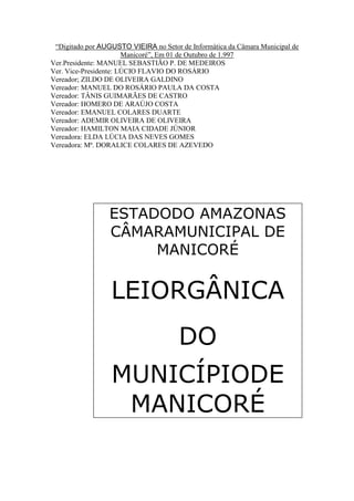 “Digitado por AUGUSTO VIEIRA no Setor de Informática da Câmara Municipal de
Manicoré”, Em 01 de Outubro de 1.997
Ver.Presidente: MANUEL SEBASTIÃO P. DE MEDEIROS
Ver. Vice-Presidente: LÚCIO FLAVIO DO ROSÁRIO
Vereador; ZILDO DE OLIVEIRA GALDINO
Vereador: MANUEL DO ROSÁRIO PAULA DA COSTA
Vereador: TÂNIS GUIMARÃES DE CASTRO
Vereador: HOMERO DE ARAÚJO COSTA
Vereador: EMANUEL COLARES DUARTE
Vereador: ADEMIR OLIVEIRA DE OLIVEIRA
Vereador: HAMILTON MAIA CIDADE JÚNIOR
Vereadora: ELDA LÚCIA DAS NEVES GOMES
Vereadora: Mª. DORALICE COLARES DE AZEVEDO

ESTADODO AMAZONAS
CÂMARAMUNICIPAL DE
MANICORÉ

LEIORGÂNICA
DO
MUNICÍPIODE
MANICORÉ

 