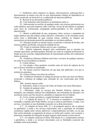 I - Estabelecer cultos religiosos ou Igrejas, subvencioná-los, embaraçar-lhes o
funcionamento ou manter com eles ou seus representantes relações de dependência ou
aliança ressalvada, na forma da Lei, a colaboração de interesses públicos;
II - Recusar fé aos documentos públicos;
III - Criar distinções entre brasileiros ou preferências entre si;
IV - Subvencionar ou auxiliar, de qualquer modo, com recursos pertencentes aos
cofres públicos, quer pela imprensa, rádio, televisão, serviço de alto-falante ou qualquer
outro meio de comunicação, propaganda político-partidário ou fins estranhos a
administração;
V - Manter a publicidade de atos, programas, obras, serviços e campanhas de
órgãos públicos que não tenham caráter educativo, informativo ou de orientação social,
assim como a publicidade da qual constam nomes, símbolos ou imagens que
caracterizem em promoção pessoal de autoridades ou servidores públicos;
VI - Outorgar isenções ou anistias fiscais, ou permitir a remissão de dívidas, sem
interesse público justificado, sob pena de nulidade do ato;
VII - Exigir ou aumentar tributos sem Lei que o estabeleça;
VIII - Instituir tratamento desigual entre contribuintes que se encontre em
situação equivalente, proibida qualquer distinção em razão de ocupação profissional ou
função por eles exercida, independentemente de denominação jurídica dos rendimentos
títulos ou direitos;
IX - Estabelecer diferença tributária entre bens e serviços, de qualquer natureza,
em razão de sua procedência ou destino;
X - Cobrar tributos:
a) - Em relação a fatos geradores ocorridos antes do início da vigência da Lei
que os houver instituído ou aumentado;
b) - No mesmo exercício financeiro em que haja sido publicada a Lei que os
instituiu ou aumentou;
XI - Utilizar tributos com efeito de confisco;
XII - Estabelecer limitações ao tráfego de pessoas ou bens, por meio de tributos,
ressalvada a cobrança de pedágio pela utilização de vias conservadas pelo Poder
Público;
XIII - Instituir imposto sobre:
a) - Patrimônio, renda ou serviço da União, do Estado e de outros Municípios;
b) - Templos de qualquer culto;
c) - Patrimônio, renda ou serviços dos Partidos Políticos, inclusive das
fundações, das entidades sindicais dos trabalhadores, das instituições de educação e de
assistência social, sem fins lucrativos, atendidos os requisitos da Lei Federal;
d) - Livros, jornais, periódicos e o papel destinado a sua impressão.
§ 1º - A vedação do Inciso X, “a”, é extensiva as autarquias e as Fundações
instituídas e mantidas pelo Poder Público, no que se refere ao patrimônio, à renda, e aos
serviços, vinculados as suas finalidades essenciais ou as delas decorrentes;
§ 2º - As vedações do Inciso XIII, “a”, e do parágrafo anterior, não se aplicam
no patrimônio, à renda e aos serviços relacionados com a exploração de atividades
econômicas regidas pelas normas aplicáveis a empreendimentos privados, ou em que
haja contra prestação ou pagamento de preços ou tarifas pelo usuário, nem exonerar o
promitente comprador da obrigação de pagar imposto relativamente ao bem imóvel;
§ 3º - As vedações expressas no Inciso XIII alíneas b e c, compreendem somente
o patrimônio, a renda e os serviços relacionados com as finalidades essenciais das
entidades nelas mencionadas;

 