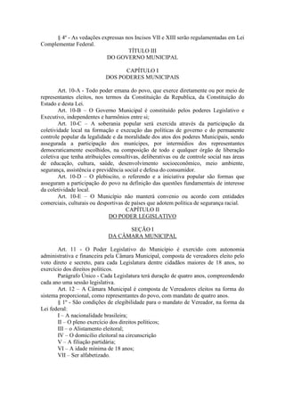 § 4º - As vedações expressas nos Incisos VII e XIII serão regulamentadas em Lei
Complementar Federal.
TÍTULO III
DO GOVERNO MUNICIPAL
CAPÍTULO I
DOS PODERES MUNICIPAIS
Art. 10-A - Todo poder emana do povo, que exerce diretamente ou por meio de
representantes eleitos, nos termos da Constituição da Republica, da Constituição do
Estado e desta Lei.
Art. 10-B – O Governo Municipal é constituído pelos poderes Legislativo e
Executivo, independentes e harmônios entre si;
Art. 10-C – A soberania popular será exercida através da participação da
coletividade local na formação e execução das políticas de governo e do permanente
controle popular da legalidade e da moralidade dos atos dos poderes Municipais, sendo
assegurada a participação dos munícipes, por intermédios dos representantes
democraticamente escolhidos, na composição de todo e qualquer órgão de liberação
coletiva que tenha atribuições consultivas, deliberativas ou de controle social nas áreas
de educação, cultura, saúde, desenvolvimento socioeconômico, meio ambiente,
segurança, assistência e previdência social e defesa do consumidor.
Art. 10-D – O plebiscito, o referendo e a iniciativa popular são formas que
asseguram a participação do povo na definição das questões fundamentais de interesse
da coletividade local.
Art. 10-E – O Município não manterá convenio ou acordo com entidades
comerciais, culturais ou desportivas de países que adotem política de segurança racial.
CAPÍTULO II
DO PODER LEGISLATIVO
SEÇÃO I
DA CÂMARA MUNICIPAL
Art. 11 - O Poder Legislativo do Município é exercido com autonomia
administrativa e financeira pela Câmara Municipal, composta de vereadores eleito pelo
voto direto e secreto, para cada Legislatura dentre cidadãos maiores de 18 anos, no
exercício dos direitos políticos.
Parágrafo Único - Cada Legislatura terá duração de quatro anos, compreendendo
cada ano uma sessão legislativa.
Art. 12 – A Câmara Municipal é composta de Vereadores eleitos na forma do
sistema proporcional, como representantes do povo, com mandato de quatro anos.
§ 1º - São condições de elegibilidade para o mandato de Vereador, na forma da
Lei federal:
I – A nacionalidade brasileira;
II – O pleno exercício dos direitos políticos;
III – o Alistamento eleitoral;
IV – O domicilio eleitoral na circunscrição
V – A filiação partidária;
VI – A idade mínima de 18 anos;
VII – Ser alfabetizado.

 