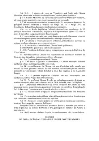 Art. 12-A – O número de vagas de Vereadores será fixado pela Câmara
Municipal, observados os limites estabelecidos na Constituição da República.
§ 1º A Câmara Municipal de Vereadores será composta 09 (nove) Vereadores,
elevando-se esse quantitativo para o correspondente a sua população.
§ 2º O aumento do quantitativo na composição de Vereadores decorrente do
parágrafo anterior obedecerá o disposto no Artigo 29, VII e Artigo 29-A da
Constituição da República, bem como nas legislações pertinentes.
Art. 13 - A Sessão Legislativa Ordinária desenvolve-se, anualmente, de 02
(dois) de Fevereiro a 17 (dezessete) de julho e de 1º (primeiro) de agosto a 22 (vinte e
dois) de dezembro, independentemente de convocação.
§ 1º - As reuniões marcadas para essas datas serão transferidas para o primeiro
dia útil subseqüente quando recaírem em sábados, domingos e feriados.
§ 2º - A Câmara se reunirá em sessões ordinárias, extraordinárias especiais ou
solenes, conforme dispuser o seu regimento interno.
§ 3º - A convocação extraordinária da Câmara Municipal far-se-á:
I - Pelo Prefeito, quando este a entender necessário;
II - Pelo Presidente da Câmara para o compromisso e a posse do Prefeito e do
Vice-Prefeito;
III - Pelo Presidente da Câmara ou a requerimento da maioria dos membros da
Casa, em caso de urgência ou interesses públicos relevantes;
IV - Pela Comissão Representativa da Câmara.
§ 4º - Na sessão Legislativa Extraordinária, a Câmara Municipal somente
deliberará sobre a matéria para qual foi convocada.
Art. 14 - As deliberações da Câmara e de suas Comissões serão tomadas por
maioria de votos, presente a maioria de seus membros, salvo disposição em contrário
constante na Constituição Federal, Estadual e nessa Lei Orgânica e no Regimento
Interno.
Art. 15 – O período Legislativo Ordinária não será interrompido sem
deliberação, sobre o Projeto de Lei Orçamentaria.
Art. 16 - As sessões da Câmara deverão ser realizadas em recinto destinado ao
seu funcionamento, observado o disposto no Art. 20-B, Inciso IX, desta Lei Orgânica.
§ 1º - Comprovada impossibilidade de acesso ao recinto da Câmara, ou outra
causa que impeça a sua utilização, poderão ser realizadas em outro local designado pelo
Juiz de Direito da Comarca no auto de verificação da ocorrência.
§ 2º - As sessões solenes e especiais, não poderão ser realizadas fora do recinto
da Câmara.
Art. 17 - As sessões serão públicas, salvo deliberação em contrário de dois terços
dos Vereadores, adotada em razão do motivo relevante.
Art. 18 - As sessões somente poderão ser abertas com a presença de no mínimo,
um terço da presença dos membros da Câmara.
Parágrafo Único - Considerar-se-á presente a Sessão o Vereador que assinar o
livro de presença até o início da Ordem do Dia, participar dos trabalhos do Plenário e
das votações.
Art. 19 - Fica criada a Tribuna Popular, de acordo com que a lei vier estabelecer.
SEÇÃO II
DA INSTALAÇÃO DA LEGISLATURA E POSSE DOS VEREADORES

 