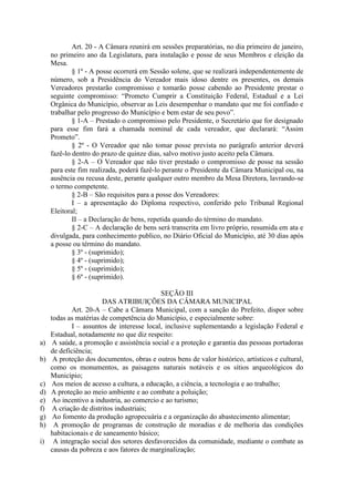 Art. 20 - A Câmara reunirá em sessões preparatórias, no dia primeiro de janeiro,
no primeiro ano da Legislatura, para instalação e posse de seus Membros e eleição da
Mesa.
§ 1º - A posse ocorrerá em Sessão solene, que se realizará independentemente de
número, sob a Presidência do Vereador mais idoso dentre os presentes, os demais
Vereadores prestarão compromisso e tomarão posse cabendo ao Presidente prestar o
seguinte compromisso: “Prometo Cumprir a Constituição Federal, Estadual e a Lei
Orgânica do Município, observar as Leis desempenhar o mandato que me foi confiado e
trabalhar pelo progresso do Município e bem estar de seu povo”.
§ 1-A – Prestado o compromisso pelo Presidente, o Secretário que for designado
para esse fim fará a chamada nominal de cada vereador, que declarará: “Assim
Prometo”.
§ 2º - O Vereador que não tomar posse prevista no parágrafo anterior deverá
fazê-lo dentro do prazo de quinze dias, salvo motivo justo aceito pela Câmara.
§ 2-A – O Vereador que não tiver prestado o compromisso de posse na sessão
para este fim realizada, poderá fazê-lo perante o Presidente da Câmara Municipal ou, na
ausência ou recusa deste, perante qualquer outro membro da Mesa Diretora, lavrando-se
o termo competente.
§ 2-B – São requisitos para a posse dos Vereadores:
I – a apresentação do Diploma respectivo, conferido pelo Tribunal Regional
Eleitoral;
II – a Declaração de bens, repetida quando do término do mandato.
§ 2-C – A declaração de bens será transcrita em livro próprio, resumida em ata e
divulgada, para conhecimento publico, no Diário Oficial do Município, até 30 dias após
a posse ou término do mandato.
§ 3º - (suprimido);
§ 4º - (suprimido);
§ 5º - (suprimido);
§ 6º - (suprimido).

a)
b)

c)
d)
e)
f)
g)
h)
i)

SEÇÃO III
DAS ATRIBUIÇÕES DA CÂMARA MUNICIPAL
Art. 20-A – Cabe a Câmara Municipal, com a sanção do Prefeito, dispor sobre
todas as matérias de competência do Município, e especialmente sobre:
I – assuntos de interesse local, inclusive suplementando a legislação Federal e
Estadual, notadamente no que diz respeito:
A saúde, a promoção e assistência social e a proteção e garantia das pessoas portadoras
de deficiência;
A proteção dos documentos, obras e outros bens de valor histórico, artísticos e cultural,
como os monumentos, as paisagens naturais notáveis e os sítios arqueológicos do
Município;
Aos meios de acesso a cultura, a educação, a ciência, a tecnologia e ao trabalho;
A proteção ao meio ambiente e ao combate a poluição;
Ao incentivo a industria, ao comercio e ao turismo;
A criação de distritos industriais;
Ao fomento da produção agropecuária e a organização do abastecimento alimentar;
A promoção de programas de construção de moradias e de melhoria das condições
habitacionais e de saneamento básico;
A integração social dos setores desfavorecidos da comunidade, mediante o combate as
causas da pobreza e aos fatores de marginalização;

 