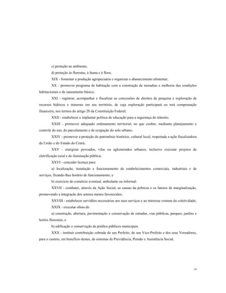 c) proteção ao ambiente;
d) proteção às florestas, à fauna e à flora;
XIX - fomentar a produção agropecuária e organizar o abastecimento alimentar;
XX - promover programa de habitação com a construção de moradias e melhoria das condições
habitacionais e de saneamento básico;
XXI - registrar, acompanhar e fiscalizar as concessões de direitos de pesquisa e exploração de
recursos hídricos e minerais em seu território, de cuja exploração participará ou terá compensação
financeira, nos termos do artigo 20 da Constituição Federal;
XXII - estabelecer e implantar política de educação para a segurança do trânsito;
XXIII - promover adequado ordenamento territorial, no que couber, mediante planejamento e
controle do uso, do parcelamento e da ocupação do solo urbano;
XXIV - promover a proteção do patrimônio histórico, cultural local, respeitada a ação fiscalizadora
da União e do Estado do Ceará;
XXV - energizar povoados, vilas ou aglomerados urbanos, inclusive executar projetos de
eletrificação rural e de iluminação pública;
XXVI - conceder licença para:
a) localização, instalação e funcionamento de estabelecimentos comerciais, industriais e de
serviços, fixando-lhes horário de funcionamento; e
b) exercício do comércio eventual, ambulante ou informal.
XXVII - combater, através da Ação Social, as causas da pobreza e os fatores de marginalização,
promovendo a integração dos setores menos favorecidos;
XXVIII - estabelecer servidões necessárias aos seus serviços e ao interesse comum da coletividade;
XXIX - executar obras de:
a) construção, abertura, pavimentação e conservação de estradas, vias públicas, parques, jardins e
hortos florestais; e
b) edificação e conservação de prédios públicos municipais.
XXX - instituir contribuição cobrada do seu Prefeito, do seu Vice-Prefeito e dos seus Vereadores,
para o custeio, em benefício destes, de sistemas de Previdência, Pensão e Assistência Social.

10

 