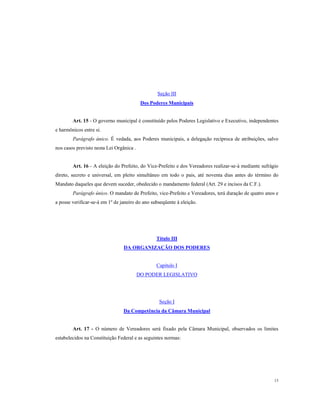 Seção III
Dos Poderes Municipais

Art. 15 - O governo municipal é constituído pelos Poderes Legislativo e Executivo, independentes
e harmônicos entre si.
Parágrafo único. É vedada, aos Poderes municipais, a delegação recíproca de atribuições, salvo
nos casos previsto nesta Lei Orgânica .

Art. 16 - A eleição do Prefeito, do Vice-Prefeito e dos Vereadores realizar-se-á mediante sufrágio
direto, secreto e universal, em pleito simultâneo em todo o pais, até noventa dias antes do término do
Mandato daqueles que devem suceder, obedecido o mandamento federal (Art. 29 e incisos da C.F.).
Parágrafo único. O mandato de Prefeito, vice-Prefeito e Vereadores, terá duração de quatro anos e
a posse verificar-se-á em 1º de janeiro do ano subseqüente à eleição.

Título III
DA ORGANIZAÇÃO DOS PODERES

Capítulo I
DO PODER LEGISLATIVO

Seção I
Da Competência da Câmara Municipal

Art. 17 - O número de Vereadores será fixado pela Câmara Municipal, observados os limites
estabelecidos na Constituição Federal e as seguintes normas:

13

 