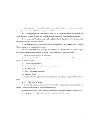 I - para os primeiros vinte mil habitantes, o número de Vereadores será nove, acrescentando-se
uma vaga para cada vinte mil habitantes seguintes ou fração;
II - o número de habitantes a ser utilizado como base de cálculo do número de Vereadores será
aquele fornecido, mediante certidão, pela Fundação instituto Brasileiro de Geografia e Estatística IBGE;
III - o número de Vereadores será fixado mediante Decreto legislativo, até o final da sessão
legislativa do ano que anteceder às eleições;
IV - a Mesa da Câmara enviará ao Tribunal Regional Eleitoral, logo após sua edição, cópia do
Decreto legislativo de que trata o inciso anterior.
Art. 18 - Compete à Câmara Municipal, nos termos do Art. 34 da Constituição Estadual, legislar
ou deliberar sobre a forma de projeto de lei, sujeito à sanção do Prefeito, especialmente sobre:
I - matéria do peculiar interesse do Município;
II - a realização de referendo destinado a todo o seu território ou limitado a Distrito, povoado,
Bairro ou aglomerado urbano;
III - a fixação dos seus tributos;
IV - a elaboração do sistema orçamentário, compreendendo:
a) o Plano Plurianual;
b) a Lei de Diretrizes Orçamentárias;
c) o Orçamento Anual;
d) a iniciativa Popular, regularmente formulada relativa às cidades e aos aglomerados urbanos ou
rurais.
Art. 19 - Cabe, ainda, à Câmara:
I - proceder à celebração de reuniões com Comunidades ou agrupamentos humanos locais, para
estudos e discussão de problemas de direto interesse municipal;
II - requisitar a órgãos do Poder Executivo, informações pertinentes às atividades administrativas;
III - a apreciação do veto, podendo rejeitá-lo por maioria absoluta dos votos;

14

 