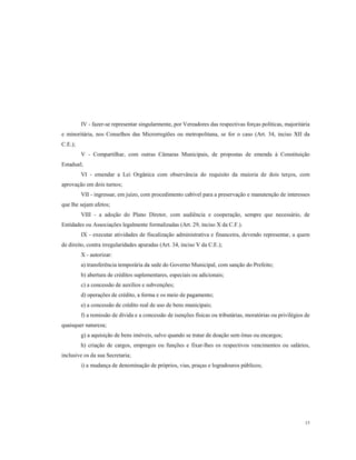 IV - fazer-se representar singularmente, por Vereadores das respectivas forças políticas, majoritária
e minoritária, nos Conselhos das Microrregiões ou metropolitana, se for o caso (Art. 34, inciso XII da
C.E.);
V - Compartilhar, com outras Câmaras Municipais, de propostas de emenda à Constituição
Estadual;
VI - emendar a Lei Orgânica com observância do requisito da maioria de dois terços, com
aprovação em dois turnos;
VII - ingressar, em juízo, com procedimento cabível para a preservação e manutenção de interesses
que lhe sejam afetos;
VIII - a adoção do Plano Diretor, com audiência e cooperação, sempre que necessário, de
Entidades ou Associações legalmente formalizadas (Art. 29, inciso X da C.F.).
IX - executar atividades de fiscalização administrativa e financeira, devendo representar, a quem
de direito, contra irregularidades apuradas (Art. 34, inciso V da C.E.);
X - autorizar:
a) transferência temporária da sede do Governo Municipal, com sanção do Prefeito;
b) abertura de créditos suplementares, especiais ou adicionais;
c) a concessão de auxílios e subvenções;
d) operações de crédito, a forma e os meio de pagamento;
e) a concessão de crédito real de uso de bens municipais;
f) a remissão de dívida e a concessão de isenções físicas ou tributárias, moratórias ou privilégios de
quaisquer natureza;
g) a aquisição de bens imóveis, salvo quando se tratar de doação sem ônus ou encargos;
h) criação de cargos, empregos ou funções e fixar-lhes os respectivos vencimentos ou salários,
inclusive os da sua Secretaria;
i) a mudança de denominação de próprios, vias, praças e logradouros públicos;

15

 