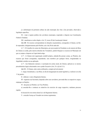 j) a delimitação do perímetro urbano da sede municipal, das vilas e dos povoados, observada a
legislação especifica;
XI - votar o regime jurídico dos servidores municipais, respeitado o disposto nas Constituições
Federal e Estadual;
XII - manifestar-se sobre dispõe o Art. 23, inciso XI da Constituição Federal.
Art. 20 - Os recursos correspondentes às dotações orçamentárias, consignados à Câmara, ser-lheão repassados, obrigatoriamente pelo Prefeito, até o dia 20 de cada mês.
§ 1º - O Conselho de contas dos Municípios, por provocação do Presidente ou da maioria da Mesa
da Câmara ou ainda, pela maioria absoluta dos Vereadores, poderá bloquear os recursos do Município até
que se cumpra o disposto no Caput desde artigo.
§ 2º - A Câmara terá organização contábil própria, cabendo-lhe prestar contas, ao Plenário, dos
recursos que foram consignados, respondendo, seus membros por qualquer ilícito, irregularidade ou
ilegalidade contidos na sua aplicação.
§ 3º - Aos balancetes mensais e à prestação de contas anual, da Câmara, aplicam-se os mesmo
procedimentos legais relacionados com o poder Executivo (Art. 35 e §§ da C.E.).
Art. 21 - À Câmara, entre outras atribuições, compete privativamente:
I - eleger, bienalmente, a sua Mesa, no dia da inauguração da sessão legislativa, a realizar-se no dia
1º de janeiro;
II - elaborar e votar o Regimento Interno;
III - organizar sua Secretaria, dispondo sobre seus servidores, provendo-lhes os respectivos cargos,
empregos ou funções;
IV - dar posse ao Prefeito e ao Vice-Prefeito;
a) conceder-lhe a renúncia ou afastá-los do exercício do cargo respectivo, mediante processo
regular;
b) licenciá-los nos termos desta Lei e do Regimento Interno;
V - conceder licença ao Vereador nos termos regimentais;

16

 
