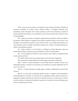 XVIII - convocar, por sua iniciativa, ou de qualquer de suas Comissões, Secretários, Dirigentes de
Autarquias, Sociedades de Economia Mista, Empresas Públicas e Fundações Municipais para,
pessoalmente, prestar informações sobre assuntos específicos que lhe forem solicitados, por decisão da
maioria absoluta de seus membros, com o atendimento, no prazo máximo de quinze dias, sob pena de crime
de responsabilidade;
XIX - prender, por sua Mesa, em flagrante, qualquer pessoa que perturbe a ordem dos trabalhos,
que desacate o Poder Legislativo ou qualquer de seus membros, quando em sessão ou no seu recinto; o auto
de flagrante será lavrado pelo secretário ou outro membro da Mesa e será assinado pelo Presidente e por
duas testemunhas sendo, em seguida, encaminhado, juntamente com o detido, à autoridade policial para o
respectivo procedimento processual;
XX - receber o Prefeito, os seus Secretários, ou Dirigentes de Órgãos Municipais sempre que
qualquer deles manifeste o propósito de expor, pessoalmente, assunto de interesse público;
XXI - convocar suplente de Vereador nos casos de licença, morte, renúncia ou impedimento legal
de outra natureza, do titular;
XII - deliberar sobre assunto de sua economia interna ou de sua privativa competência;
XIII - participar do Conselho Deliberativo da Microrregião a que pertence o Município;
XXIV - fiscalizar e controlar diretamente os atos do Poder Executivo incluídos se houver os da
administração indireta, e sustar-lhe os atos normativos que exorbitem do seu poder regulamentar (Art. 49,
incisos V e X da C.F.).
Art. 22 - A Câmara funcionará em prédio próprio ou público, independente da sede do Poder
Executivo.
Art. 23 - As contas anuais do Município, poderes Executivo e Legislativo, serão apresentadas à
Câmara Municipal até o dia trinta e um de janeiro do ano subseqüência, ficando, durante sessenta dias, à
disposição de qualquer contribuinte, nos termos da Lei; decorrido este prazo, as contas serão, até o dia dez
de abril de cada ano, enviadas, pela Presidência do Legislativo ao Conselho de Contas dos Municípios que
emitirá o competente parecer técnico.

18

 