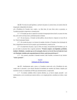 Art. 24 - No início de cada legislatura, a primeiro de janeiro, às catorze horas, em sessão solene de
inauguração, independente de número,
sob a Presidência do Vereador mais votado, e na falta deste, do mais idoso entre os presentes, os
Vereadores prestarão compromisso e tomarão posse.
§ 1º - O Vereador que não se empossar na sessão de inauguração deverá fazê-lo, no prazo de trinta
dias, salvo motivo de força maior, justificado perante a Câmara.
§ 2º - No ato de posse, o Vereador servidor público, deverá observar o disposto no inciso III, do
Art. 38 da Constituição Federal.
§ 3º - Por ocasião da posse e ao término do mandato, deverão os Vereadores fazer declaração de
bens, integralmente transcrita em livro próprio, que resumidamente, contará em Ata.
§ 4º - O compromisso de posse, a que se refere este artigo, será proferido pelo Presidente, que, de
pé, com todos os presentes fará o seguinte juramento: "Prometo cumprir, com dignidade, probidade,
lealdade e fidelidade, o mandato que me foi outorgado, observar as Leis do Pais, do Estado do Ceará
e do Município, trabalhar pelo engrandecimento de Ocara e pelo bem geral do povo".
§ 5º - Ato continuo, procedida à chamada nominal, cada Vereador, novamente de pé, declara:
"assim o prometo”.
Seção II
Atribuições da Mesa da Câmara

Art. 25 - Imediatamente após a posse, os Vereadores reunir-se-ão, sob a Presidência do mais
votado entre os presentes, e por maioria absoluta da totalidade dos membros da Câmara, elegerão, por
escrutínio secreto, os componentes da Mesa que automaticamente, se empossarão.
§ 1º - Se nenhum candidato obtiver maioria absoluta, ou, se houver empate, proceder - se-à
imediatamente, a novo escrutínio por maioria relativa, e se o empate persistir, considerar-se-á eleito, o mais
idoso.

19

 