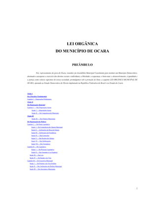 LEI ORGÂNICA
DO MUNICÍPIO DE OCARA
PREÂMBULO
Nós, representantes do povo de Ocara, reunidos em Assembléia Municipal Constituinte para instituir um Município Democrático,
destinado a assegurar o exercício dos direitos sociais e individuais, a liberdade, a segurança, o bem-estar, o desenvolvimento, a igualdade e
a justiça como valores supremos de nossa sociedade, promulgamos sob a proteção de Deus, a seguinte LEI ORGÂNICA MUNICIPAL DE
OCARA, ajustada ao Estado Democrático de Direito implantado na República Federativa do Brasil e no Estado do Ceará.

Título 1
Dos Princípios Fundamentais
Capítulo 1 – Disposições Preliminares
Título II
Da Organização Municipal
Capítulo 1 — Das Disposições Gerais
Seção 1 — Disposições Gerais
Seção II — Da Competência do Município
Título III
Seção III — Dos Poderes Municipais
Da Organização dos Poderes
Capítulo 1 — Do Poder Legislativo
Seção 1—Da Competência da Câmara Municipal
Seção II — Atribuições da Mesa da Câmara
Seção III —Atribuições da Presidência
Seção IV — Das Comissões
Seção V — Das Sessões da Câmara
Seção VI — Das Deliberações
Seção VII — Dos Vereadores
Capítulo II — Do Legislativo
Seção 1 — Do Processo Legislativo
Seção II — Das Emendas à Lei Orgânica
Seção III — Das Leis
Seção IV — Da Sanção e do Veto
Capítulo III — Do Executivo Municipal
Seção 1 — Do Prefeito e do Vice-Prefeito
Seção II — Das Atribuições do Prefeito Municipal
Seção III — Dos Secretários Municipais

2

 