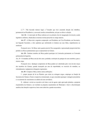 § 2º - Não havendo número legal, o Vereador que tiver assumido direção dos trabalhos,
permanecerá na Presidência e, convocará sessões extraordinárias, até que se efetive a eleição.
Art. 26 - A renovação da Mesa realizar-se-á no primeiro dia de inauguração da terceira sessão
legislativa ordinária, obedecidas às mesmas normas prescritas no artigo anterior.
Art. 27 - A Mesa terá a seguinte composição: um Presidente, um Vice-Presidente, um Secretario,
um Segundo Secretário, e dois suplentes que substituirão os titulares nas suas faltas, impedimentos ou
ausências.
Parágrafo único. Na Mesa, tanto quanto possível fica assegurada a representação proporcional dos
partidos ou blocos parlamentares que se representam na Câmara.
Art. 28 - Nenhum membro da Mesa poderá participar de Comissões permanente ou Comissão
parlamentar de Inquérito.
Art. 29 - O mandato da Mesa será de dois anos, proibida a reeleição de qualquer de seus membros, para o
mesmo cargo.
Parágrafo único. Qualquer componente da Mesa poderá ser substituído pelo voto de dois terços
dos membros da Câmara, quando alcançado por atos de improbidade, no exercício do mandato, ou
reiteradamente, negligenciar obrigações regimentais.
Art. 30 - Compete à Mesa, dentre outras atribuições:
I - propor projeto de lei ao Plenário, que criem ou extingam cargos, empregos ou função da
Secretaria da Câmara e fixem a respectiva remuneração, ou que concedam quaisquer vantagens pecuniárias
e/ ou aumento de vencimentos ou salários de seus servidores;
II - elaborar e enviar ao executivo até trinta e um de agosto, após aprovação plenária, a proposta
orçamentária da Câmara a ser incluída na proposta orçamentária do Município e fazer a discriminação
analítica das dotações respectivas, bem como alterá-las, quando necessárias;

20

 