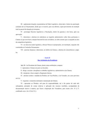 III - suplementar dotações orçamentárias do Poder Legislativo, observado o limite da autorização
constante da Lei Orçamentária, desde que os recursos, para sua abertura, sejam provenientes da anulação
total ou parcial de dotações já existentes;
IV - promulgar Decretos legislativos e Resoluções, dentro de quarenta e oito horas, após sua
aprovação;
V - determinar a abertura de sindicância ou inquérito administrativo sobre fatos pertinentes à
Câmara ou que envolvam a atuação funcional de seus servidores, ou sobre assunto que se enquadre na área
da competência legislativa;
VI - no início da sessão legislativa, oferecer Parecer às proposições, em tramitação, enquanto não
constituídas as Comissões Permanentes;
VII - autorizar despesas e determinar, no âmbito da Câmara, a abertura de concorrências e julgálas.

Seção III
Das Atribuições da Presidência

Art. 31 - Ao Presidente da Câmara, dentre outras atribuições, compete;
I - representar a Câmara em juízo ou fora dele;
II - dirigir, executar e disciplinar os trabalhos legislativos e administrativos da Câmara;
III - interpretar e fazer cumprir o Regimento Interno;
IV - declarar extinto o mandato do Prefeito, do Vice-Prefeito, e de Vereador, nos casos previstos
em Lei;
V - requisitar o numerário destinado à manutenção da Câmara;
VI - apresentar ao Plenário, sob pena de responsabilidade, até o dia quinze de cada mês
subseqüente, prestação de contas relativas à aplicação dos recursos recebidos, acompanhada da
documentação alusiva à matéria, que ficará à disposição dos Vereadores, para exame (Art. 35 § 2º,
combinado com o Art. 42 da C.E.);

21

 