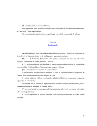 VII - manter a ordem no recinto da Câmara;
VIII - representar, sobre inconstitucionalidade de Lei, ilegalidade ou lesividade de atos municipais,
ao Conselho de Contas dos Municípios;
IX - conceder ajudas de custo, diárias ou gratificação por verba de representação de gabinete.

Seção IV
Das Comissões

Art. 32 - Na Câmara Municipal funcionarão Comissões Permanentes e temporárias, constituídas na
forma da Lei, do Regimento Interno ou de Ato Legislativo que as tenha instituído.
Art. 33 - As Comissões Permanentes serão eleitas, anualmente, no inicio de cada sessão
legislativa, com mandato de um ano, permitida a reeleição.
§ 1º - Na constituição de cada Comissão, é assegurada tanto quanto possível, a representação
proporcional das Partidos ou Blocos Parlamentares que integrem a Câmara.
§ 2º - Cabe ás Comissões, em razão de sua competência:
I - discutir e votar projetos de lei que dispensar, na forma do Regimento Interno, a competência do
Plenário, salvo se recurso de um terço dos membros da Casa;
II - realizar audiências públicas, com Entidades sediadas no Município, representadas por parcelas
organizadas da comunidade;
III - receber petição, reclamação, representação ou queixa de qualquer pessoa física ou jurídica
contra ato ou omissão de autoridade ou Entidade pública;
IV - convocar Secretários municipais ou Dirigentes de repartições locais para prestar informações
sobre assuntos pertinentes;
V - solicitar depoimento de qualquer autoridade, cidadão ou órgão da sociedade civil sobre assunto
especifico;

22

 