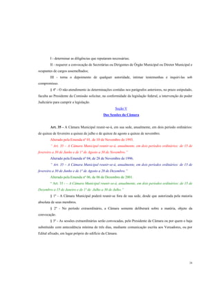 I - determinar as diligências que reputaram necessárias;
II - requerer a convocação de Secretárias ou Dirigentes de Órgão Municipal ou Diretor Municipal e
ocupantes de cargos assemelhados;
III - torna o depoimento de qualquer autoridade, intimar testemunhas e inquiri-las sob
compromisso.
§ 4º - O não-atendimento às determinações contidas nos parágrafos anteriores, no prazo estipulado,
faculta ao Presidente da Comissão solicitar, na conformidade da legislação federal, a intervenção do poder
Judiciário para cumprir a legislação.
Seção V
Das Sessões da Câmara

Art. 35 - A Câmara Municipal reunir-se-á, em sua sede, anualmente, em dois período ordinários:
de quinze de fevereiro a quinze de julho e de quinze de agosto a quinze de novembro.
Alterado pela Emenda nº 01, de 10 de Novembro de 1993.
” Art. 35 – A Câmara Municipal reunir-se-á, anualmente, em dois períodos ordinários: de 15 de
fevereiro a 30 de Junho e de 1º de Agosto a 30 de Novembro.”
Alterado pela Emenda nº 04, de 28 de Novembro de 1996.
” Art. 35 – A Câmara Municipal reunir-se-á, anualmente, em dois períodos ordinários: de 15 de
fevereiro a 30 de Junho e de 1º de Agosto a 20 de Dezembro.”
Alterado pela Emenda nº 06, de 06 de Dezembro de 2001.
“ Art. 35 - – A Câmara Municipal reunir-se-á, anualmente, em dois períodos ordinários: de 15 de
Dezembro a 15 de Janeiro e de 1º de Julho a 30 de Julho.”
§ 1º - A Câmara Municipal poderá reunir-se fora de sua sede, desde que autorizada pela maioria
absoluta de seus membros.
§ 2º - No período extraordinário, a Câmara somente deliberará sobre a matéria, objeto da
convocação.
§ 3º - As sessões extraordinárias serão convocadas, pelo Presidente da Câmara ou por quem o haja
substituído com antecedência mínima de três dias, mediante comunicação escrita aos Vereadores, ou por
Edital afixado, em lugar próprio do edifício da Câmara.

24

 