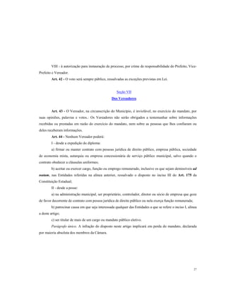 VIII - à autorização para instauração de processo, por crime de responsabilidade do Prefeito, VicePrefeito e Vereador.
Art. 42 - O voto será sempre público, ressalvadas as exceções previstas em Lei.

Seção VII
Dos Vereadores

Art. 43 - O Vereador, na circunscrição do Município, é inviolável, no exercício do mandato, por
suas opiniões, palavras e votos.: Os Vereadores não serão obrigados a testemunhar sobre informações
recebidas ou prestadas em razão do exercício do mandato, nem sobre as pessoas que lhes confiaram ou
deles receberam informações.
Art. 44 - Nenhum Vereador poderá:
I - desde a expedição do diploma:
a) firmar ou manter contrato com pessoas jurídica de direito público, empresa pública, sociedade
de economia mista, autarquia ou empresa concessionária de serviço público municipal, salvo quando o
contrato obedecer a cláusulas uniformes;
b) aceitar ou exercer cargo, função ou emprego remunerado, inclusive os que sejam demissíveis ad
nutum, nas Entidades referidas na alínea anterior, ressalvado o disposto no inciso III do Art. 175 da
Constituição Estadual;
II - desde a posse:
a) na administração municipal, ser proprietário, controlador, diretor ou sócio de empresa que goze
de favor decorrente de contrato com pessoa jurídica de direito público ou nela exerça função remunerada;
b) patrocinar causa em que seja interessada qualquer das Entidades a que se refere o inciso I, alínea
a deste artigo;
c) ser titular de mais de um cargo ou mandato público eletivo.
Parágrafo único. A infração do disposto neste artigo implicará em perda do mandato, declarada
por maioria absoluta dos membros da Câmara.

27

 