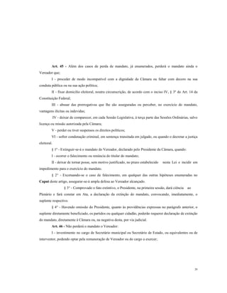 Art. 45 - Além dos casos de perda de mandato, já enumerados, perderá o mandato ainda o
Vereador que;
I - proceder de modo incompatível com a dignidade da Câmara ou faltar com decoro na sua
conduta pública ou na sua ação política;
II - fixar domicilio eleitoral, noutra circunscrição, de acordo com o inciso IV, § 3º do Art. 14 da
Constituição Federal;
III - abusar das prerrogativas que lhe são asseguradas ou perceber, no exercício do mandato,
vantagens ilícitas ou indevidas;
IV - deixar de comparecer, em cada Sessão Legislativa, à terça parte das Sessões Ordinárias, salvo
licença ou missão autorizada pela Câmara;
V - perder ou tiver suspensos os direitos políticos;
VI - sofrer condenação criminal, em sentença transitada em julgado, ou quando o decretar a justiça
eleitoral.
§ 1º - Extinguir-se-á o mandato do Vereador, declarado pelo Presidente da Câmara, quando:
I - ocorrer o falecimento ou renúncia do titular do mandato;
II - deixar de tornar posse, sem motivo justificado, no prazo estabelecido

nesta Lei e incidir em

impedimento para o exercício do mandato.
§ 2° - Excetuando-se o caso de falecimento, em qualquer das outras hipóteses enumeradas no
Caput deste artigo, assegurar-se-á ampla defesa ao Vereador alcançado.
§ 3° - Comprovado o fato extintivo, o Presidente, na primeira sessão, dará ciência

ao

Plenário e fará constar em Ata, a declaração da extinção do mandato, convocando, imediatamente, o
suplente respectivo.
§ 4° - Havendo omissão do Presidente, quanto às providências expressas no parágrafo anterior, o
suplente diretamente beneficiado, os partidos ou qualquer cidadão, poderão requerer declaração de extinção
do mandato, diretamente à Câmara ou, na negativa desta, por via judicial.
Art. 46 - Não perderá o mandato o Vereador:
I - investimento no cargo de Secretário municipal ou Secretário de Estado, ou equivalentes ou de
interventor, podendo optar pela remuneração de Vereador ou do cargo a exercer;

28

 