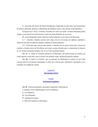 II - licenciado, por motivo de doença devidamente comprovada ou, para tratar, sem remuneração,
de interesse particular, desde que o afastamento não ultrapasse cento e vinte dias por sessão legislativa.
Parágrafo único: Para o Vereador, licenciado por motivo de saúde, a Câmara Municipal poderá
arbitrar a concessão de um auxilio doenças, dentro das disponibilidades de sua receita.
III - para desempenhar missão cultural de caráter temporário ou de interesse do Município.
§ 1° - Ocorrida a hipótese prevista neste artigo, far-se-á convocação do suplente, respeitada a
ordem de colocação na respectiva legenda, coligação ou aliança partidária.
§ 2° - Ocorrendo vaga, sem que haja suplente, e faltando mais de quinze meses para o término do
mandato, a Câmara através da Previdência, provocará a justiça Eleitoral, para o cumprimento do disposto
no Art. 54 da Constituição Estadual e Art. 56, § 2° da Constituição Federal.
Art. 47 - É vedado ao Vereador ausentar-se do Município, sem prévia licença da Câmara, por
tempo superior a trinta dias e, para o exterior, por qualquer tempo, sob pena de perda do mandato.
Art. 48 - É defeso ao Vereador votar ou participar de deliberação de matéria em que tenha
interesse direto ou de parente consangüíneo ou afim, até o terceiro grau, implicando o desrespeito a essa
proibição, em nulidade de votação.

Capitulo II
DO LEGISLATIVO

Sessão I
Do Processo Legislativo

Art. 49 - O processo legislativo municipal compreende a elaboração de:
I - emendas e Leis Complementares a esta Lei Orgânica;
II - Leis Orgânicas;
III - Leis Delegadas;
IV - Medidas Provisórias;
V - Decretos Legislativos e Resoluções.

29

 