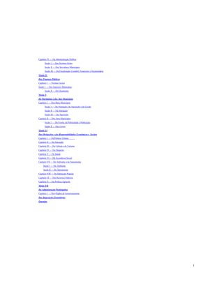 Capítulo IV — Da Administração Pública
Seção 1 — Das Normas Gerais
Seção II — Dos Servidores Municipais
Seção III — Da Fiscalização Contábil, Financeira e Orçamentária
Título IV
Das Finanças Públicas
Capítulo 1 — Normas Gerais
Seção 1 — Dos Impostos Municipais
Seção II — Do Orçamento
Título V
Do Patrimônio e dos Atos Municipais
Capítulo 1 — Dos Bens Municipais
Seção 1 — Da Alienação, da Aquisição e da Cessão
Seção II — Da Alienação
Seção III — Da Aquisição
Capitulo II — Dos Atos Municipais
Seção 1 — Da Forma, da Publicidade e Publicação
Seção II — Dos Livros
Titulo VI
Das Obrigações e das Responsabilidades Econômicas e Sociais
Capítulo 1 — Da Política Urbana
Capítulo II — Da Educação
Capítulo III — Da Cultura e do Turismo
Capítulo IV — Do Desporto
Capítulo V — Da Saúde
Capítulo VI — Da Assistência Social
Capitulo VII — Do Ambiente e do Saneamento
Seção 1 — Do Ambiente
Seção II — Do Saneamento
Capítulo VIII — Da Habitação Popular
Capítulo IX — Dos Recursos Hídricos
Capítulo X — Da Política Agrícola
Titulo VII
Da Administração Participativa
Capítulo 1 — Dos Órgãos de Assessoramento
Das Disposições Transitórias
Emendas

3

 