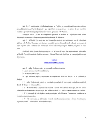 Art. 50 - A iniciativa das Leis Delegadas cabe ao Prefeito, ou comissão da Câmara, devendo ser
concedida através de Decreto Legislativo que especificará o seu conteúdo e os termos do seu exercício,
vedada, a apresentação de qualquer emendas, quando apreciadas pelo Plenário.
Parágrafo único: Os atos da competência privativa da Câmara e a legislação sobre Planos
Plurianuais, orçamentos e dotações orçamentárias não serão de delegação.
Art. 51 - A Medida Provisória, que tem força de Lei, somente será adotada em caso de calamidade
pública, pelo Prefeito Municipal para abertura em crédito extraordinário, devendo submetê-la no prazo de
vinte e quatro horas à Câmara que, estando em recesso será convocada para deliberar, no prazo de cinco
dias.
Parágrafo único: Se não for convertida em Lei, no prazo de trinta dias, a partir de sua publicação,
a Medida Provisória perderá eficácia, devendo a Câmara Municipal disciplinar as reações jurídicas dela
decorrentes.
Seção II
Das Emendas à Lei Orgânica

Art. 52 - A Lei Orgânica poderá ser emendada mediante proposta:
I - de um terço dos membros da Câmara;
II - do Prefeito Municipal;
III - por iniciativa popular, obedecendo ao disposto no inciso XI, do Art. 29 da Constituição
Federal.
§ 1° - A Lei Orgânica não poderá ser emendada, na vigência de intervenção estadual ou municipal,
Estado de Defesa ou Estado de Sitio.
§ 2° - A emenda à Lei Orgânica será discutida e votada pela Câmara Municipal, em dois turnos,
com observância da maioria de dois terços, nos termos do inciso XIV, do Art. 34 da Constituição Estadual.
§ 3° - A emenda à Lei Orgânica será promulgada pela Mesa da Câmara com obediência ao
respectivo numero de ordem.
§ 4° - Não será objeto de deliberação, proposta manifestamente contrária à Ordem Constitucional
vigente e que fira a harmonia dos Poderes Municipais.

30

 