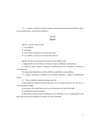 § 5° - A matéria constante de emendas rejeitada ou havida por prejudicada, não poderá ser objeto
de nova proposta para o mesmo período legislativo.

Seção III
Das Leis

Art. 53 - A iniciativa das Leis cabe:
I - aos Vereadores;
II - ao Prefeito;
III - às Comissões Permanentes da Câmara Municipal;
IV - aos cidadãos, nos casos e na forma prevista nesta Lei.

Art. 54 - São de iniciativa privada do Prefeito, Leis que dispõem sobre:
I - Regime jurídico dos Servidores, provimento de cargos, estabilidade e aposentadoria;
II - criação de cargos, funções ou empregos na administração direta e autárquica ou aumento de
sua remuneração;
III - Organização administrativa, matéria tributária, orçamentária e serviço públicos;
IV - criação, estruturação e atribuições das Secretarias municipais e órgãos da administração
pública.
§ 1° - Não será admitido o aumento da despesa prevista:
a) nos projetos de iniciativa do Prefeito Municipal, com as exceções previstas no Art. 166, §§ 3° e
4° da Constituição Federal;
b) nos projetos sobre organização dos serviços administrativos da Câmara Municipal;
c) nos projetos de iniciativas popular;
d) observados os demais termos de tramitação das Leis Ordinárias, as Leis Complementares serão
aprovadas por maioria da totalidade dos membros da Câmara Municipal.

31

 
