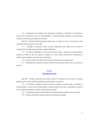 § 2° - As propostas dos cidadãos serão submetidas, inicialmente, à Comissão de Constituição e
justiça, que se manifestará sobre sua admissibilidade e constitucionalidade, seguindo, se aprovada pela
comissão, o rito do processo legislativo ordinário.
Art. 55 - O Prefeito Municipal poderá solicitar que os projetos de lei, de sua iniciativa, sejam
apreciados dentro de quarenta e cinco dias.
§ 1° - O pedido de apreciação, dentro do prazo estabelecido neste artigo, deverá constar da
mensagem de encaminhamento do projeto à Câmara Municipal.
§ 2° - Na falta de deliberação, no prazo previsto neste artigo, o projeto será automaticamente
incluído na Ordem do Dia, em regime de urgência, em duas sessões consecutivas, considerando-se
definitivamente rejeitado, se, ao final, não for apreciado.
§ 3° - O prazo referido neste artigo não contará nos períodos de recesso parlamentar.
§ 4° - A apreciação das emendas ao projeto referido neste artigo, pela Câmara, far-se-á no prazo de
dez dias.

Seção IV
Das Sanção e do Veto

Art. 56 - O projeto, aprovado pela Câmara, através do Presidente será remetido ao Prefeito
Municipal que, no prazo máximo de quinze dias, aquiescendo, o sancionará.
§ 1° - Se o Prefeito considerar o Projeto, no todo ou em parte, inconstitucional, ou contrário ao
interesse público, vetá-lo-á, total ou parcialmente, no prazo de quinze dias úteis, comunicando os motivos
do veto, dentro de quarenta e oito horas, ao Presidente da Câmara.
§ 2° - O veto parcial somente incidirá sobre texto integral de artigo, parágrafo, inciso ou alínea.
§ 3° - O silêncio do Prefeito, dentro de quinze dias importará em sanção.

32

 