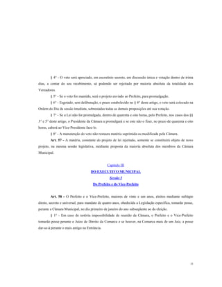 § 4° - O veto será apreciado, em escrutínio secreto, em discussão única e votação dentro de trinta
dias, a contar do seu recebimento, só podendo ser rejeitado por maioria absoluta da totalidade dos
Vereadores.
§ 5° - Se o veto for mantido, será o projeto enviado ao Prefeito, para promulgação.
§ 6° - Esgotado, sem deliberação, o prazo estabelecido no § 4° deste artigo, o veto será colocado na
Ordem do Dia da sessão imediata, sobrestadas todas as demais proposições até sua votação.
§ 7° - Se a Lei não for promulgada, dentro de quarenta e oito horas, pelo Prefeito, nos casos dos §§
3° e 5° deste artigo, o Presidente da Câmara a promulgará e se este não o fizer, no prazo de quarenta e oito
horas, caberá ao Vice-Presidente faze-lo.
§ 8° - A manutenção do veto não restaura matéria suprimida ou modificada pela Câmara.
Art. 57 - A matéria, constante do projeto de lei rejeitado, somente se constituirá objeto de novo
projeto, na mesma sessão legislativa, mediante proposta da maioria absoluta dos membros da Câmara
Municipal.

Capitulo III
DO EXECUTIVO MUNICIPAL
Sessão I
Do Prefeito e do Vice-Prefeito

Art. 58 - O Prefeito e o Vice-Prefeito, maiores de vinte e um anos, eleitos mediante sufrágio
direto, secreto e universal, para mandato de quatro anos, obedecida a Legislação específica, tomarão posse,
perante a Câmara Municipal, no dia primeiro de janeiro do ano subseqüente ao da eleição.
§ 1° - Em caso de notória impossibilidade de reunião da Câmara, o Prefeito e o Vice-Prefeito
tomarão posse perante o Juízo de Direito da Comarca e se houver, na Comarca mais de um Juiz, a posse
dar-se-á perante o mais antigo na Entrância.

33

 