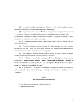 § 2° - Se decorridos dez dias da data a posse, o Prefeito ou o Vice-Prefeito, não haja assumido o
cargo, será este declarado vago, salvo comprovado motivo de força maior.
§ 3° - Enquanto não ocorrer a posse do Prefeito, no prazo previsto no parágrafo anterior, assumirá
o Vice-Prefeito, e na falta ou impedimento deste, ou no caso de vacância de ambos os cargos, serão.
Sucessivamente, chamados ao exercício do Executivo Municipal, o Presidente da Câmara, o VicePresidente que o substitua ou mais votado dos Vereadores.
Art. 59 - Vagando os cargos de Prefeito e Vice-Prefeito, far-se-á a eleição, sessenta dias após
abertura a última vaga.
§ 1° - Ocorrendo a vacância, nos últimos dois anos do mandato, a eleição, para ambos os cargos,
dar-se-á trinta dias após a última vaga, pela Câmara Municipal, por maioria absoluta da totalidade dos
Vereadores, devendo os eleitos completarem o restante do período.
§ 2° - Não alcançado o quorum previsto no parágrafo anterior, na primeira votação, far-se-á um
segundo escrutínio e havendo empate, considerar-se-á eleito o mais idoso.
Art. 60 - O Prefeito e o Vice-Prefeito tomarão posse da Câmara Municipal, prestando o seguinte
compromisso: "prometo cumprir, defender e manter a Constituição da República Federativa do
Brasil, a Constituição do Estado do Ceará e esta Lei Orgânica Municipal, observar as Leis e
promover o bem geral da coletividade de Ocara".
Art. 61 - O prefeito e o Vice-Prefeito, no ato da posse e no término do mandato, farão declaração
de bens, aplicando-se-lhes, desde a diplomação, as proibições e impedimentos estabelecidos para os
Vereadores.

Seção II
Das Atribuições do Prefeito Municipal

Art. 62 - Compete, privativamente, ao Prefeito Municipal:
I - representar o Município;

34

 