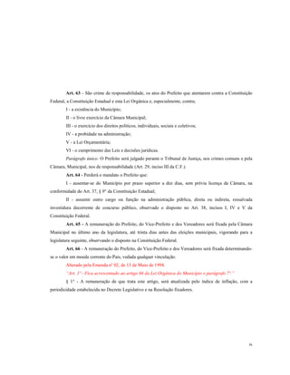 Art. 63 - São crime de responsabilidade, os atos do Prefeito que atentarem contra a Constituição
Federal, a Constituição Estadual e esta Lei Orgânica e, especialmente, contra;
I - a existência do Município;
II - o livre exercício da Câmara Municipal;
III - o exercício dos direitos políticos, individuais, sociais e coletivos;
IV - a probidade na administração;
V - a Lei Orçamentária;
VI - o cumprimento das Leis e decisões jurídicas.
Parágrafo único: O Prefeito será julgado perante o Tribunal de Justiça, nos crimes comuns e pela
Câmara, Municipal, nos de responsabilidade (Art. 29, inciso III da C.F.).
Art. 64 - Perderá o mandato o Prefeito que:
I - ausentar-se do Município por prazo superior a dez dias, sem prévia licença da Câmara, na
conformidade do Art. 37, § 9° da Constituição Estadual;
II - assumir outro cargo ou função na administração pública, direta ou indireta, ressalvada
investidura decorrente de concurso público, observado o disposto no Art. 38, incisos I, IV e V da
Constituição Federal.
Art. 65 - A remuneração do Prefeito, do Vice-Prefeito e dos Vereadores será fixada pela Câmara
Municipal no último ano da legislatura, até trinta dias antes das eleições municipais, vigorando para a
legislatura seguinte, observando o disposto na Constituição Federal.
Art. 66 - A remuneração do Prefeito, do Vice-Prefeito e dos Vereadores será fixada determinandose o valor em moeda corrente do Pais, vedada qualquer vinculação.
Alterado pela Emenda nº 02, de 13 de Maio de 1994.
“Art. 1º - Fica acrescentado ao artigo 66 da Lei Orgânica do Município o parágrafo 7º.”
§ 1° - A remuneração de que trata este artigo, será atualizada pelo índice de inflação, com a
periodicidade estabelecida no Decreto Legislativo e na Resolução fixadores.

36

 