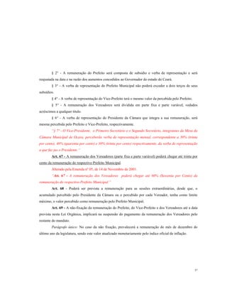 § 2° - A remuneração do Prefeito será composta de subsidio e verba de representação e será
reajustada na data e na razão dos aumentos concedidos ao Governador do estado do Ceará.
§ 3° - A verba de representação do Prefeito Municipal não poderá exceder a dois terços de seus
subsídios.
§ 4° - A verba de representação do Vice-Prefeito terá o mesmo valor da percebida pelo Prefeito.
§ 5° - A remuneração dos Vereadores será dividida em parte fixa e parte variável, vedados
acréscimos a qualquer titulo.
§ 6° - A verba de representação do Presidente da Câmara que integra a sua remuneração, será
mesma percebida pelo Prefeito e Vice-Prefeito, respectivamente.
“§ 7º - O Vice-Presidente, o Primeiro Secretário e o Segundo Secretário, integrantes da Mesa da
Câmara Municipal de Ocara, perceberão verba de representação mensal, correspondente a 30% (trinta
por cento), 40% (quarenta por cento) e 30% (trinta por cento) respectivamente, da verba de representação
a que faz jus o Presidente.”
Art. 67 - A remuneração dos Vereadores (parte fixa e parte variável) poderá chegar até trinta por
cento da remuneração do respectivo Prefeito Municipal.
Alterado pela Emenda nº 05, de 14 de Novembro de 2001.
“Art. 67 - A remuneração dos Vereadores poderá chegar até 60% (Sessenta por Cento) da
remuneração do respectivo Prefeito Municipal.”
Art. 68 - Poderá ser prevista a remuneração para as sessões extraordinárias, desde que, o
acumulado percebido pelo Presidente da Câmara ou o percebido por cada Vereador, tenha como limite
máximo, o valor percebido como remuneração pelo Prefeito Municipal.
Art. 69 - A não-fixação da remuneração do Prefeito, do Vice-Prefeito e dos Vereadores até a data
prevista nesta Lei Orgânica, implicará na suspensão do pagamento da remuneração dos Vereadores pelo
restante do mandato.
Parágrafo único: No caso da não fixação, prevalecerá a remuneração do mês de dezembro do
último ano da legislatura, sendo este valor atualizado monetariamente pelo índice oficial de inflação.

37

 
