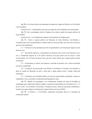 Art. 70 - A Lei fixará critérios de indenização de despesas de viagens do Prefeito, do Vice-Prefeito
e dos Vereadores.
Parágrafo único: A indenização de que trata este artigo não será considerada como remuneração.
Art. 71 -Com a promulgação desta Lei Orgânica, fica criada a pensão dos agentes políticos de
Ocara (PAPO).
Parágrafo único: Lei Complementar regulará o funcionamento da aludida pensão.
Art. 72 - Todos os agentes políticos do Município de Ocara (Prefeitos, Vice-Prefeitos e
Vereadores) para efeito de aposentadoria, contarão tempo de serviço prestado, quer seja como executivos,
quer seja como legisladores.
§ 1° - O tempo de serviço prestado para efeito de aposentadoria com remuneração integral, será de
dezesseis anos.
§ 2° - Para cálculo regressivo, a aposentadoria aos dezesseis anos será de 16/16 (dezesseis avos),
isto é, remuneração integral; de 15/16 (quinze dezesseis avos) para quinze anos de serviço e assim
sucessivamente até 12/16 (doze dezesseis avos), que será o limite mínimo para o agente político usufruir
do beneficio.
§ 3° - O aposentado, se reeleito, terá suspensa a concessão do beneficio, até o retorno inatividade
executiva ou parlamentar.
§ 4° - O tempo de serviço prestado como Prefeito, Vice-Prefeito ou Vereador, será cumulativo e
pode ser oriundo do Município do qual, o atual onde o agente político exerce a função, tenha sido
emancipado.
§ 5° - O beneficio será concedido também, por morte do agente político aposentado, à esposa ou
companheira, viúva, com direitos reconhecidos pela legislação em vigor.
Art. 73 - Quando for promulgada a Lei Complementar Estadual que tratar da faculdade de
contribuição para o órgão de previdência estadual e concessão de aposentadoria aos Vereadores (§§ 1° e 2°
do Art. 33 da C. E), ao Prefeito, Vice-Prefeito e Vereadores assiste o direito de optar pelas contribuições e
benefícios do órgão estadual ou da Pensão dos Agentes Políticos de Ocara (PAPO).
Art. 74 - O Prefeito e o Vice-Prefeito, regulamente licenciados farão jus à percepção da
remuneração quando:

38

 