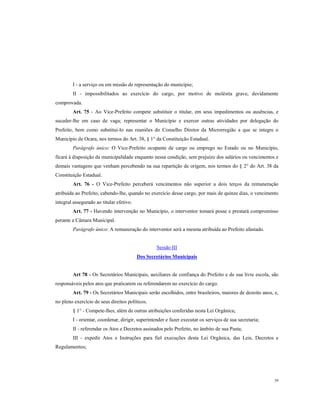 I - a serviço ou em missão de representação do município;
II - impossibilitados ao exercício do cargo, por motivo de moléstia grave, devidamente
comprovada.
Art. 75 - Ao Vice-Prefeito compete substituir o titular, em seus impedimentos ou ausências, e
suceder-lhe em caso de vaga; representar o Município e exercer outras atividades por delegação do
Prefeito, bem como substitui-lo nas reuniões do Conselho Diretor da Microrregião a que se integre o
Município de Ocara, nos termos do Art. 38, § 1° da Constituição Estadual.
Parágrafo único: O Vice-Prefeito ocupante de cargo ou emprego no Estado ou no Município,
ficará à disposição da municipalidade enquanto nessa condição, sem prejuízo dos salários ou vencimentos e
demais vantagens que venham percebendo na sua repartição de origem, nos termos do § 2° do Art. 38 da
Constituição Estadual.
Art. 76 - O Vice-Prefeito perceberá vencimentos não superior a dois terços da remuneração
atribuída ao Prefeito, cabendo-lhe, quando no exercício desse cargo, por mais de quinze dias, o vencimento
integral assegurado ao titular efetivo.
Art. 77 - Havendo intervenção no Município, o interventor tomará posse e prestará compromisso
perante a Câmara Municipal.
Parágrafo único: A remuneração do interventor será a mesma atribuída ao Prefeito afastado.

Sessão III
Dos Secretários Municipais

Art 78 - Os Secretários Municipais, auxiliares de confiança do Prefeito e de sua livre escola, são
responsáveis pelos atos que praticarem ou referendarem no exercício do cargo.
Art. 79 - Os Secretários Municipais serão escolhidos, entre brasileiros, maiores de dezoito anos, e,
no pleno exercício de seus direitos políticos.
§ 1° - Compete-lhes, além de outras atribuições conferidas nesta Lei Orgânica;
I - orientar, coordenar, dirigir, superintender e fazer executar os serviços de sua secretaria;
II - referendar os Atos e Decretos assinados pelo Prefeito, no âmbito de sua Pasta;
III - expedir Atos e Instruções para fiel execuções desta Lei Orgânica, das Leis, Decretos e
Regulamentos;

39

 