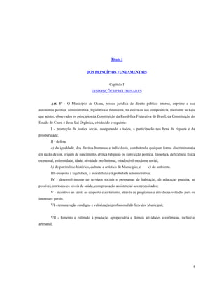 Título I

DOS PRINCÍPIOS FUNDAMENTAIS

Capítulo I
DISPOSIÇÕES PRELIMINARES

Art. 1º - O Município de Ocara, pessoa jurídica de direito público interno, exprime a sua
autonomia política, administrativa, legislativa e financeira, na esfera de sua competência, mediante as Leis
que adotar, observados os princípios da Constituição da República Federativa do Brasil, da Constituição do
Estado do Ceará e desta Lei Orgânica, obedecido o seguinte:
I - promoção da justiça social, assegurando a todos, a participação nos bens da riqueza e da
prosperidade;
II - defesa:
a) da igualdade, dos direitos humanos e individuais, combatendo qualquer forma discriminatória
em razão de cor, origem de nascimento, crença religiosa ou convicção política, filosófica, deficiência física
ou mental, enfermidade, idade, atividade profissional, estado civil ou classe social;
b) do patrimônio histórico, cultural e artístico do Município; e

c) do ambiente.

III - respeito à legalidade, à moralidade e à probidade administrativa;
IV - desenvolvimento de serviços sociais e programas de habitação, de educação gratuita, se
possível, em todos os níveis de saúde, com prestação assistencial aos necessitados;
V - incentivo ao lazer, ao desporto e ao turismo, através de programas e atividades voltadas para os
interesses gerais;
VI - remuneração condigna e valorização profissional do Servidor Municipal;

VII - fomento e estímulo à produção agropecuária e demais atividades econômicas, inclusive
artesanal;

4

 