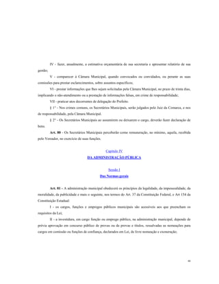 IV - fazer, anualmente, a estimativa orçamentária de sua secretaria e apresentar relatório de sua
gestão;
V - comparecer à Câmara Municipal, quando convocados ou convidados, ou perante as suas
comissões para prestar esclarecimentos, sobre assuntos específicos;
VI - prestar informações que lhes sejam solicitadas pela Câmara Municipal, no prazo de trinta dias,
implicando o não-atendimento ou a prestação de informações falsas, em crime de responsabilidade;
VII - praticar atos decorrentes de delegação do Prefeito.
§ 1° - Nos crimes comuns, os Secretários Municipais, serão julgados pelo Juiz da Comarca, e nos
de responsabilidade, pela Câmara Municipal.
§ 2° - Os Secretários Municipais ao assumirem ou deixarem o cargo, deverão fazer declaração de
bens.
Art. 80 - Os Secretários Municipais perceberão como remuneração, no mínimo, aquela, recebida
pelo Vereador, no exercício de suas funções.

Capitulo IV
DA ADMINISTRAÇÃO PÚBLICA

Sessão I
Das Normas gerais

Art. 81 - A administração municipal obedecerá os princípios da legalidade, da impessoalidade, da
moralidade, da publicidade e mais o seguinte, nos termos do Art. 37 da Constituição Federal, e Art 154 da
Constituição Estadual:
I - os cargos, funções e empregos públicos municipais são acessíveis aos que preencham os
requisitos da Lei;
II - a investidura, em cargo função ou emprego público, na administração municipal, depende de
prévia aprovação em concurso público de provas ou de provas e títulos, ressalvadas as nomeações para
cargos em comissão ou funções de confiança, declarados em Lei, de livre nomeação e exoneração;

40

 