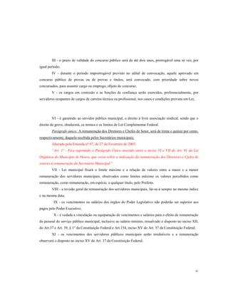 III - o prazo de validade do concurso público será de até dois anos, prorrogável uma só vez, por
igual período;
IV - durante o período improrrogável previsto no edital de convocação, aquele aprovado em
concurso público de provas ou de provas e títulos, será convocado, com prioridade sobre novos
concursados, para assumir cargo ou emprego, objeto do concurso;
V - os cargos em comissão e as funções de confiança serão exercidos, preferencialmente, por
servidores ocupantes de cargos de carreira técnica ou profissional, nos casos e condições prevista em Lei;

VI - é garantido ao servidor público municipal, o direito à livre associação sindical, sendo que o
direito de greve, obedecerá, os termos e os limites de Lei Complementar Federal.
Parágrafo único: A remuneração dos Diretores e Chefes de Setor, será de trinta e quinze por cento,
respectivamente, daquela recebida pelos Secretários municipais;
Alterado pela Emenda nº 07, de 27 de Fevereiro de 2003.
“Art. 1º - Fica suprimido o Parágrafo Único inserido entre o inciso VI e VII do Art. 81 da Lei
Orgânica do Município de Ocara, que versa sobre a indexação da remuneração dos Diretores e Cjefes de
setores à remuneração do Secretário Municipal.”
VII - Lei municipal fixará o limite máximo e a relação de valores entre a maior e a menor
remuneração dos servidores municipais, observados como limites máximo os valores percebidos como
remuneração, como remuneração, em espécie, a qualquer titulo, pelo Prefeito.
VIII - a revisão geral da remuneração dos servidores municipais, far-se-á sempre no mesmo índice
e na mesma data;
IX - os vencimentos ou salários dos órgãos do Poder Legislativo não poderão ser superior aos
pagos pelo Poder Executivo;
X - é vedada a vinculação ou equiparação de vencimentos e salários para o efeito de remuneração
do pessoal do serviço público municipal, inclusive ao salário mínimo, ressalvado o disposto no inciso XII,
do Art.37 e Art. 39, § 1° da Constituição Federal e Art.154, inciso XV do Art. 37 da Constituição Federal;
XI - os vencimentos dos servidores públicos municipais serão irredutíveis e a remuneração
observará o disposto no inciso XV do Art. 37 da Constituição Federal;

41

 