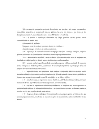 XII - os casos da contratação por tempo determinado, não superior a seis meses, para atender a
necessidade temporária de excepcional interesse público, far-se-ão nos termos e na forma da Lei
Complementar (Art. 37, inciso IX da C.F. c/c o inciso XIV do Art 154 da C.E.);
XIII - é vedada a acumulação remunerada de cargos públicos, exceto quando houver
compatibilidade de horário para:
a) dois cargos de professor;
b) a de um cargo de professor com outro técnico ou cientifico; e
c) a de dois cargos privativos de médicos ou dentista.
XIV - a proibição de acumular estender-se a empregos e funções e abrange autarquias, empresas
públicas, sociedades de economia mista e fundações mantidas pelo poder municipal;
XV - a administração fazendária e seus servidores terão dentro de suas áreas de competência e
jurisdição, previdência sobre os demais setores administrativos, na forma da Lei;
XVI - somente por Lei especifica, poderão ser criadas empresas públicas, sociedade de economia
mista, autarquia ou fundação pública, dependendo de autorização legislativa, a participação delas em
empresa privada ou a criação de subsidiárias.
§ 1° - A publicidade dos atos, programas, obras, serviços e campanhas dos órgãos públicos deverá
ter caráter educativo, informativos ou de orientação social, dela não podendo constar nomes, símbolos ou
imagens que caracterizem promoção pessoal de autoridades ou servidores público.
§ 2° - A inobservância do disposto nos incisos II e III do Art.37 da Constituição Federal, implicará
na nulidade do ato, respondendo a autoridade responsável, nos termos da Lei.
§ 3° - Os atos de improbidade administrativa importarão na suspensão dos direitos públicos, na
perda da função pública, na indisponibilidade de bens e no ressarcimento ao erário, na forma e graduação
prevista em Lei, sem prejuízo da ação penal cabível.
§ 4° - Os prazos de prescrição para ilícitos praticados por qualquer agente, servidor ou não, que
causem prejuízo ao erário, ressalvadas as respectivas ações de ressarcimento, serão estabelecidos em Lei
Federal.

42

 