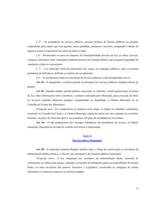 § 5° - As prestadoras de serviços públicos, pessoal jurídicas de direitos públicos ou privado,
responderão pelos danos que seus agentes, nessa qualidade, causarem a terceiros, assegurado o direito de
regresso contra o responsável nos casos de dolo ou culpa.
§ 6° - Ressalvados os casos de dispensa, de inexeqüibilidade prevista em Lei, as obras, serviços,
compras e alienações serão contratados mediante processo de licitação pública, que assegurem igualdade de
condições a todos os concorrentes.
§ 7° - Lei municipal reservará percentual dos cargos ou empregos públicos, para as pessoas
portadoras de deficiência, definido os critérios de sua admissão.
§ 8° - As reclamações relativas à prestação de serviços públicos, serão disciplinadas em Lei.
Art. 82 - É assegurado o controle popular na prestação dos serviços públicos mediante direito de
petição.
Art. 83 - Quando cidadão, partido político, associação ou sindicato, é parte legitima para, na forma
da Lei, obter informações sobre convênios e contratos realizados pelo Município, para execução de obras
ou serviços, podendo denunciar qualquer irregularidade ou ilegalidade, á Câmara Municipal ou ao
Conselho de Contas dos Municípios.
Parágrafo único. Em cumprimento ao disposto neste artigo, os órgãos ou entidades contratantes
remeterão ao Conselho de Contas e à Câmara Municipal, cópias do inteiro teor dos contratos ou convênios
firmados, no prazo de trinta dias após a sua assinatura, sob pena de invalidade de seus efeitos.
Art. 84 - O não-cumprimento dos encargos trabalhistas das prestadoras de serviço, no âmbito
municipal, importará na rescisão do contrato sem direito à indenização.

Seção II
Dos Servidores Municipais

Art. 85 - O município instituirá Regime Jurídico único e Plano de carreira para os servidores da
administração pública direta e, se houver, das autarquias e das funções públicas municipais.
Parágrafo único: A Lei assegurará aos servidores da administração direta, isonomia de
vencimentos ou salário para cargos, empregos ou funções de atribuições iguais ou assemelhados do mesmo
Poder, ou entre servidores dos poderes Executivo e Legislativo, ressalvadas as vantagens de caráter
individual e as relativas à natureza ou local de trabalho.

43

 