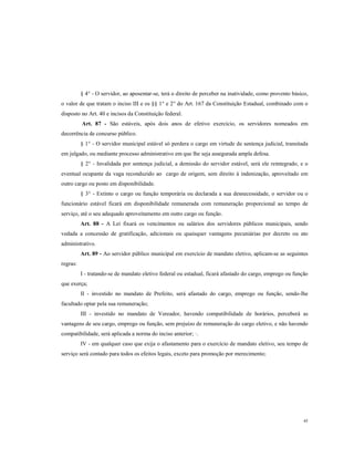 § 4° - O servidor, ao aposentar-se, terá o direito de perceber na inatividade, como provento básico,
o valor de que tratam o inciso III e os §§ 1° e 2° do Art. 167 da Constituição Estadual, combinado com o
disposto no Art. 40 e incisos da Constituição federal.
Art. 87 - São estáveis, após dois anos de efetivo exercício, os servidores nomeados em
decorrência de concurso público.
§ 1° - O servidor municipal estável só perdera o cargo em virtude de sentença judicial, transitada
em julgado, ou mediante processo administrativo em que lhe seja assegurada ampla defesa.
§ 2° - Invalidada por sentença judicial, a demissão do servidor estável, será ele reintegrado, e o
eventual ocupante da vaga reconduzido ao cargo de origem, sem direito à indenização, aproveitado em
outro cargo ou posto em disponibilidade.
§ 3° - Extinto o cargo ou função temporária ou declarada a sua desnecessidade, o servidor ou o
funcionário estável ficará em disponibilidade remunerada com remuneração proporcional ao tempo de
serviço, até o seu adequado aproveitamento em outro cargo ou função.
Art. 88 - A Lei fixará os vencimentos ou salários dos servidores públicos municipais, sendo
vedada a concessão de gratificação, adicionais ou quaisquer vantagens pecuniárias por decreto ou ato
administrativo.
Art. 89 - Ao servidor público municipal em exercício de mandato eletivo, aplicam-se as seguintes
regras:
I - tratando-se de mandato eletivo federal ou estadual, ficará afastado do cargo, emprego ou função
que exerça;
II - investido no mandato de Prefeito, será afastado do cargo, emprego ou função, sendo-lhe
facultado optar pela sua remuneração;
III - investido no mandato de Vereador, havendo compatibilidade de horários, perceberá as
vantagens de seu cargo, emprego ou função, sem prejuízo de remuneração do cargo eletivo, e não havendo
compatibilidade, será aplicada a norma do inciso anterior; ·.
IV - em qualquer caso que exija o afastamento para o exercício de mandato eletivo, seu tempo de
serviço será contado para todos os efeitos legais, exceto para promoção por merecimento;

45

 
