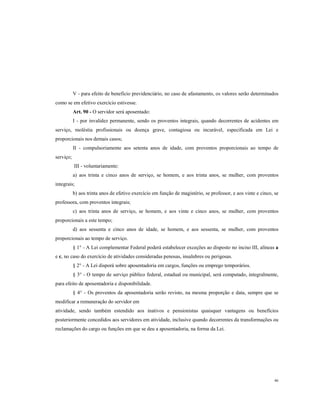V - para efeito de beneficio previdenciário, no caso de afastamento, os valores serão determinados
como se em efetivo exercício estivesse.
Art. 90 - O servidor será aposentado:
I - por invalidez permanente, sendo os proventos integrais, quando decorrentes de acidentes em
serviço, moléstia profissionais ou doença grave, contagiosa ou incurável, especificada em Lei e
proporcionais nos demais casos;
II - compulsoriamente aos setenta anos de idade, com proventos proporcionais ao tempo de
serviço;
III - voluntariamente:
a) aos trinta e cinco anos de serviço, se homem, e aos trinta anos, se mulher, com proventos
integrais;
b) aos trinta anos de efetivo exercício em função de magistério, se professor, e aos vinte e cinco, se
professora, com proventos integrais;
c) aos trinta anos de serviço, se homem, e aos vinte e cinco anos, se mulher, com proventos
proporcionais a este tempo;
d) aos sessenta e cinco anos de idade, se homem, e aos sessenta, se mulher, com proventos
proporcionais ao tempo de serviço.
§ 1° - A Lei complementar Federal poderá estabelecer exceções ao disposto no inciso III, alíneas a
e c, no caso do exercício de atividades consideradas penosas, insalubres ou perigosas.
§ 2° - A Lei disporá sobre aposentadoria em cargos, funções ou emprego temporários.
§ 3° - O tempo de serviço público federal, estadual ou municipal, será computado, integralmente,
para efeito de aposentadoria e disponibilidade.
§ 4° - Os proventos da aposentadoria serão revisto, na mesma proporção e data, sempre que se
modificar a remuneração do servidor em
atividade, sendo também estendido aos inativos e pensionistas quaisquer vantagens ou benefícios
posteriormente concedidos aos servidores em atividade, inclusive quando decorrentes da transformações ou
reclamações do cargo ou funções em que se deu a aposentadoria, na forma da Lei.

46

 