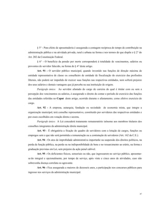 § 5° - Para efeito de aposentadoria é assegurada a contagem recíproca do tempo de contribuição na
administração pública e na atividade privada, rural e urbana na forma e nos termos do que dispõe o § 2° do
Art. 202 da Constituição Federal.
§ 6° - O beneficio da pensão por morte corresponderá à totalidade de vencimentos, salários ou
proventos do servidor falecido, na forma do § 4° deste artigo.
Art. 91 - O servidor público municipal, quando investido nas funções de direção máxima de
entidade representativa de classe ou conselheiro de entidade de fiscalização do exercício das profissões
liberais, não poderá ser impedido de exercer suas funções nas respectivas entidades, nem sofrerá prejuízo
dos seus salários e demais vantagens que já perceba na sua instituição de origem.
Parágrafo único: Ao servidor afastado do cargo de carreira do qual é titular com ou sem a
percepção dos vencimentos ou salários, é assegurado o direito de contar o período de exercício das funções
das entidades referidas no Caput deste artigo, ocorrido durante o afastamento, como efetivo exercício do
cargo.
Art. 92 - A empresa, autarquia, fundação ou sociedade

de economia mista, que integre a

organização municipal, terá conselho representativo, constituído por servidores das respectivas entidades e
por esses escolhidos em votação direta e secreta.
Parágrafo único: A Lei concederá tratamento remuneratório isônomo aos membros titulares dos
conselhos integrantes da administração direta municipal.
Art. 93 - É obrigatória a fixação do quadro de servidores com a lotação de cargos, funções ou
empregos sem o que não será permitida a remuneração ou a contratação de servidores (Art. 162 da C.E.).
Art. 94 - Os atos de improbidade administrativa importarão na suspensão dos direitos políticos, na
perda da função pública, na perda ou na indisponibilidade de bens e no ressarcimento ao erário, na forma e
graduação previstas em Lei, sem prejuízo da ação penal cabível.
Art. 95 - Os deficientes físicos, sensoriais ou não, que ingressarem no serviço público, aposentarse-ão integral e opcionalmente, por tempo de serviço, após vinte e cinco anos de atividades, caso não
sobrevenha doença correlata ou agravante.
Art. 96 - Fica assegurada a maiores de dezesseis anos, a participação nos concursos públicos para
ingresso nos serviços da administração municipal.

47

 