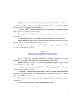 Art. 97 - Nos termos do Art. 156 da Constituição Estadual, Lei municipal estabelecerá as
circunstâncias e exceções em que se aplicarão sanções administrativas inclusive a demissão ou destituição
do cargo, emprego ou servidor público do Município que:
I - firmar ou mantiver contrato com pessoas jurídicas de direito público, sociedade de economia
mista ou empresa concessionária de serviço público;
II - for proprietário, controlador ou diretor de empresa que tenha contrato com pessoas jurídicas de
direito público;
III - patrocinar causa em que seja interessada qualquer das entidades e que se refere o inciso I.
Art. 98 - O Município poderá instituir contribuição cobrada de seus servidores para o custeio, em
beneficio destes, de sistemas de previdência e assistência social.
Parágrafo único: Será vedada a contratação de serviços de terceiros para a realização de atividades
que possam ser exercidas por servidores.

Seção III
Da fiscalização Contábil, Financeira e Orçamentária.

Art. 99 - A fiscalização financeira e orçamentária do Município será exercida pela Câmara
municipal e pelos sistemas de controle interno do Executivo municipal, na forma da Lei.
Art. 100 - Os Poderes Legislativo e Executivo municipais manterão, de forma integrada, sistema
de controle interno com a finalidade de:
I - avaliar o cumprimento das metas previstas no Plano Plurianual, e execução de programas de
governo e dos orçamentos do Município;
II - comprovar a legalidade e avaliação dos resultados quando à eficácia da gestão orçamentária e
patrimonial nos órgãos e entidades da administração municipal, bem como da aplicação de recursos
públicos por entidades de direito privado;
III - exercer o controle das operações de credito, avais e garantias, bem como dos direitos e haveres
do Município;
IV - apoiar o controle externo no exercício de sua missão institucional.

48

 