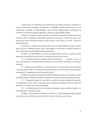 Parágrafo único: Os responsáveis pelo controle interno nos Poderes Executivo e Legislativo, ao
tomarem conhecimento de qualquer irregularidade ou ilegalidade, adotarão providências para a sua
comprovação e apuração de responsabilidades, além de darem, obrigatoriamente, conhecimento da
ocorrência ao Conselho de Contas dos Municípios, sob pena de responsabilidade solidária.
Art. 101 - A fiscalização contábil, orçamentária, operacional e patrimonial do Município e de suas
entidades, quando à legalidade, economicidade, aplicação das subvenções e renuncia de receitas, será
exercida pela Câmara Municipal, mediante controle externo, e pelo sistema de controle interno dos
Poderes Municipais.
Parágrafo único: Prestará contas qualquer pessoa física ou entidade pública que utilize, arrecade,
guarde, gerencie ou administre dinheiro, bens e valores públicos, ou pelos quais o Município responda ou
que, em nome deste, assuma obrigações de natureza pecuniária.
Art. 102 - As disponibilidades de caixa do Município (Poderes Executivo e Legislativo) serão
depositadas em instituições financeiras oficiais, ressalvados os casos previstos em Lei.
§ 1° - As aplicações financeiras no mercado aberto com recursos do

Município devem ser

feita exclusivamente em instituições financeiras oficiais, em conta corrente da Prefeitura ou da Câmara
Municipal.
§ 2° - Obrigatoriamente a Prefeitura e a Câmara manterão em seu arquivo, para analise, quando for
o caso, pela própria Câmara ou Conselho de Contas dos Municípios, os extratos bancários da administração
municipal para o acompanhamento da movimentação bancaria.
Art. 103 - Os pagamentos realizados pelos Poderes Municipais efetuar-se-ão mediante a emissão
de cheques nominais assinados pelos respectivos dirigentes e servidor previamente designado para tal fim.
§ 1° - É obrigatória a juntada de nota fiscal e de recibo nas compras efetuadas pelo Município,
com identificação clara do credor ou de quem receber a importância consignada, através do cadastro de
pessoa física e do número de sua célula de identidade.
§ 2° - Lei Ordinária poderá excluir da exigência do parágrafo anterior, pequenas despesas e de
pronto pagamento, estabelecendo limites.
Art. 104 - O não-cumprimento no disposto no Artigos. 35 e 42 da Constituição Estadual importará
no bloqueio de contas da Prefeitura pelo Conselho de Contas dos Municípios, se provocado.

49

 
