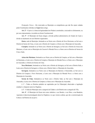 Parágrafos Únicos - São reservados ao Município as competências que não lhe sejam vedadas
pelas Constituições referidas no Caput deste artigo.
Art. 2º - O povo é a fonte da legitimidade dos Poderes constituídos, exercendo-os diretamente, ou
por seus representantes, investidos na forma Constitucional.
Art. 3º - O Município de Ocara integra a divisão político-administrativa do Estado do Ceará e
divide-se atualmente em seis Distritos organizados:
Ocara, sede do Município, limitando-se ao Norte com o Distrito de Novo Horizonte, ao Sul com o
Distrito de Sereno de Cima, a Leste com o Distrito de Curupira e a Oeste com o Município de Aracoiaba;
Curupira, limitando-se ao Norte com o Distrito de Serragem, ao Sul com o Distrito de Arisco dos
Marianos, a Leste com os Municípios de Cascavel e Morada Nova e a Oeste com os Distritos de Sereno de
Cima e Sede;

Arisco dos Marianos, limitando-se ao Norte com os Distrito de Curupira, ao Sul com o Município
de Ibaretama, a Leste com o Distrito de Curupira e Município de Morada Nova e a Oeste com o Município
de Aracoiaba e o Distrito de Sereno de Cima;
Novo Horizonte, limitando-se ao Norte com o Distrito de Serragem, ao Sul com o Distrito Sede, a
Leste com o Distrito de Serragem e a Oeste com o Distrito Sede e o Município de Aracoiaba;
Serragem, limitando-se ao Norte com os Municípios de Barreira e Chorozinho, ao Sul com os
Distritos de Curupira e Novo Horizonte, a Leste com o Município de Morada Nova e a Oeste com o
Município de Aracoiaba;
Sereno de Cima, limitando-se ao Norte com o Distrito Sede, ao Sul com o Município de
Aracoiaba, a Leste com o Distrito de Curupira e a Oeste com o Município de Aracoiaba.
§ 1º - Todos os Distritos poderão ser suprimidos por Lei Municipal, observados a legislação
estadual e o disposto nesta Lei Orgânica.
§ 2º - A Sede do Município tem a categoria de Cidade e a do Distrito tem a categoria de Vila.
Art. 4º - O Município de Ocara tem como símbolos o seu Brasão, o seu Hino, a sua Bandeira,
vigorantes à data da promulgação desta Lei Orgânica e os que vierem a adotar, que são a exteriorização da
Cultura e da História de seu povo.

5

 