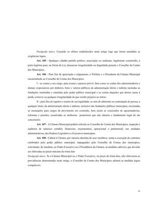 Parágrafo único: Cessarão os efeitos estabelecidos neste artigo logo que forem atendidas as
exigências legais.
Art. 105 - Qualquer cidadão partido político, associação ou sindicato, legalmente constituído, é
parte legitima para, na forma da Lei, denunciar irregularidade ou ilegalidade perante o Conselho de Contas
dos Municípios,
Art. 106 - Para fins de apreciação e julgamento, o Prefeito e o Presidente da Câmara Municipal
encaminharão ao Conselho de Contas dos Municípios.
I - as contas a seu cargo, para exame e parecer prévio, bem como as contas dos administradores e
demais responsáveis por dinheiro, bens e valores públicos da administração direta e indireta incluídas as
fundações instituídas e mantidas pelo poder público municipal e as contas daqueles que derem causa à
perda, extravio ou qualquer irregularidade de que resulte prejuízo ao erário;
II - para fins de registro e exame de sua legalidade, os atos de admissão ou contratação de pessoa, a
qualquer titulo, da administração direta e indireta, inclusive das fundações públicas municipais, excetuadas
as nomeações para cargos de provimento em comissão, bem assim as concessões de aposentadorias,
reformas e pensões, ressalvadas as melhorias posteriores que não alterem o fundamento legal do ato
concessório.
Art. 107 - A Câmara Municipal poderá solicitar ao Conselho de Contas dos Municípios, inspeção e
auditoria de natureza contábil, financeira, orçamentária, operacional e patrimonial, nas unidades
administrativas, dos Poderes Legislativo e Executivo municipais.
Art. 108 - Caberá à Câmara, por maioria absoluta de seus membros, sustar a execução de contratos
celebrados pelo poder público municipal, impugnados pelo Conselho de Contas dos municípios,
solicitando, de imediato, ao Poder Executivo ou à Presidência da Câmara, as medidas cabíveis, que deverão
ser efetivadas no prazo máximo de trinta dias
Parágrafo único: Se a Câmara Municipal ou o Poder Executivo, no prazo de trinta dias, não efetivarem as
providências determinadas neste artigo, o Conselho de Contas dos Municípios adotará as medidas legais
compatíveis.

50

 