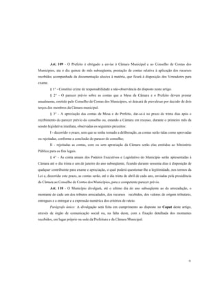 Art. 109 - O Prefeito é obrigado a enviar à Câmara Municipal e ao Conselho de Contas dos
Municípios, ata o dia quinze do mês subseqüente, prestação de contas relativa à aplicação dos recursos
recebidos acompanhada da documentação alusiva à matéria, que ficará à disposição dos Vereadores para
exame.
§ 1° - Constitui crime de responsabilidade a não-observância do disposto neste artigo.
§ 2° - O parecer prévio sobre as contas que a Mesa da Câmara e o Prefeito devem prestar
anualmente, emitido pelo Conselho de Contas dos Municípios, só deixará de prevalecer por decisão de dois
terços dos membros da Câmara municipal.
§ 3° - A apreciação das contas da Mesa e do Prefeito, dar-se-á no prazo de trinta dias após o
recebimento do parecer prévio do conselho ou, estando a Câmara em recesso, durante o primeiro mês da
sessão legislativa imediata, observadas os seguintes preceitos:
I - decorrido o prazo, sem que se tenha tomado a deliberação, as contas serão tidas como aprovadas
ou rejeitadas, conforme a conclusão do parecer do conselho;
II - rejeitadas as contas, com ou sem apreciação da Câmara serão elas emitidas ao Ministério
Público para os fins legais.
§ 4° - As conta anuais dos Poderes Executivos e Legislativo do Município serão apresentadas à
Câmara até o dia trinta e um de janeiro do ano subseqüente, ficando durante sessenta dias à disposição de
qualquer contribuinte para exame e apreciação, o qual poderá questionar-lhe a legitimidade, nos termos da
Lei e, decorrido este prazo, as contas serão, até o dia trinta de abril de cada ano, enviadas pela presidência
da Câmara ao Conselho de Contas dos Municípios, para o competente parecer prévio.
Art. 110 - O Município divulgará, até o ultimo dia do ano subseqüente ao da arrecadação, o
montante de cada um dos tributos arrecadados, dos recursos recebidos, dos valores de origem tributário,
entregues e a entregar e a expressão numérica dos critérios de rateio.
Parágrafo único: A divulgação será feita em cumprimento ao disposto no Caput deste artigo,
através de órgão de comunicação social ou, na falta deste, com a fixação detalhada dos montantes
recebidos, em lugar próprio na sede da Prefeitura e da Câmara Municipal.

51

 