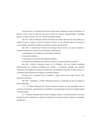 Parágrafo único: As parcelas que lhe forem devidas serão creditadas em conta do Município, nos
dias dez e vinte e cinco de cada mês, sob pena de incorrer em crime de responsabilidade, a autoridade
faltosa, nos termos do inciso IV do Art. 198 da Constituição Estadual.
Art. 113 - Poderá o Município instituir contribuição de melhoria decorrente de obras públicas, ou
estabelecer taxas em razão do exercício do Poder de policia ou pela utilização efetiva ou eventual de
serviços públicos específicos prestados ao contribuinte ou posto à sua disposição.
Art. 114 - A administração tributária do Município deverá dotar-se de recursos humanos e
materiais necessários ao exercício de suas atribuições, principalmente:
a) cadastramento dos contribuintes das atividades econômicas;
b) lançamento tributários;
c) fiscalização do documento das obrigações tributarias;
d) inscrição dos inadimplentes na divida ativa, respectiva cobrança amigáveis ou judicial.
Art. 115 - Poderá o Município através de Lei Ordinária, criar um Conselho constituído
prioritariamente por servidores designados pelo Prefeito e contribuintes indicados por entidades
representativas de categorias econômicas e profissionais, com atribuições de decidir, em grau de recurso, as
reclamações sobre lançamentos de impostos ou questões tributarias.
Parágrafo único: Enquanto não for instituído o órgão previsto neste artigo, recursos serão
decididos pelo Prefeito.
Art. 116 - Anualmente, o Prefeito Municipal promoverá a atualização da base de cálculo de
tributos Municipais.
§ 1° - O Prefeito Municipal, por Decreto, instituirá Comissão da qual participarão além de
servidores do Município, representantes dos contribuintes, para atualização de cálculos do imposto predial
e territorial urbano.
§ 2° - O imposto municipal sobre serviços de qualquer natureza e as taxas decorrentes do exercício
do poder de policia obedecerão aos índices de atualização de correção monetária, podendo ser atualizados
mensalmente.

53

 