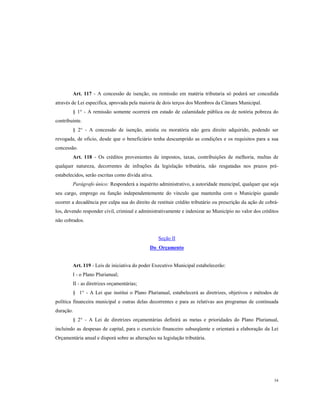Art. 117 - A concessão de isenção, ou remissão em matéria tributaria só poderá ser concedida
através de Lei especifica, aprovada pela maioria de dois terços dos Membros da Câmara Municipal.
§ 1° - A remissão somente ocorrerá em estado de calamidade pública ou de notória pobreza do
contribuinte.
§ 2° - A concessão de isenção, anistia ou moratória não gera direito adquirido, podendo ser
revogada, de oficio, desde que o beneficiário tenha descumprido as condições e os requisitos para a sua
concessão.
Art. 118 - Os créditos provenientes de impostos, taxas, contribuições de melhoria, multas de
qualquer natureza, decorrentes de infrações da legislação tributária, não resgatadas nos prazos préestabelecidos, serão escritas como divida ativa.
Parágrafo único: Responderá a inquérito administrativo, a autoridade municipal, qualquer que seja
seu cargo, emprego ou função independentemente do vinculo que mantenha com o Município quando
ocorrer a decadência por culpa sua do direito de restituir crédito tributário ou prescrição da ação de cobrálos, devendo responder civil, criminal e administrativamente e indenizar ao Município no valor dos créditos
não cobrados.

Seção II
Do Orçamento

Art. 119 - Leis de iniciativa do poder Executivo Municipal estabelecerão:
I - o Plano Plurianual;
II - as diretrizes orçamentárias;
§ 1° - A Lei que institui o Plano Plurianual, estabelecerá as diretrizes, objetivos e métodos de
política financeira municipal e outras delas decorrentes e para as relativas aos programas de continuada
duração.
§ 2° - A Lei de diretrizes orçamentárias definirá as metas e prioridades do Plano Plurianual,
incluindo as despesas de capital, para o exercício financeiro subseqüente e orientará a elaboração da Lei
Orçamentária anual e disporá sobre as alterações na legislação tributária.

54

 