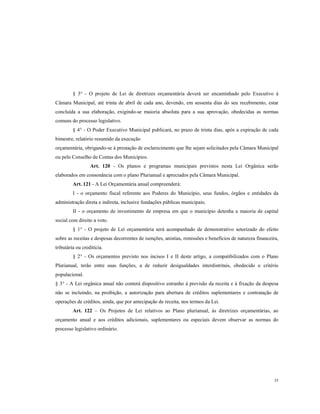 § 3° - O projeto de Lei de diretrizes orçamentária deverá ser encaminhado pelo Executivo à
Câmara Municipal, até trinta de abril de cada ano, devendo, em sessenta dias do seu recebimento, estar
concluída a sua elaboração, exigindo-se maioria absoluta para a sua aprovação, obedecidas as normas
comuns do processo legislativo.
§ 4° - O Poder Executivo Municipal publicará, no prazo de trinta dias, após a expiração de cada
bimestre, relatório resumido da execução
orçamentária, obrigando-se à prestação de esclarecimento que lhe sejam solicitados pela Câmara Municipal
ou pelo Conselho de Contas dos Municípios.
Art. 120 - Os planos e programas municipais previstos nesta Lei Orgânica serão
elaborados em consonância com o plano Plurianual e apreciados pela Câmara Municipal.
Art. 121 - A Lei Orçamentária anual compreenderá:
I - o orçamento fiscal referente aos Poderes do Município, seus fundos, órgãos e entidades da
administração direta e indireta, inclusive fundações públicas municipais;
II - o orçamento de investimento de empresa em que o município detenha a maioria de capital
social com direito a voto.
§ 1° - O projeto de Lei orçamentária será acompanhado de demonstrativo setorizado do efeito
sobre as receitas e despesas decorrentes de isenções, anistias, remissões e benefícios de natureza financeira,
tributária ou creditícia.
§ 2° - Os orçamentos previsto nos incisos I e II deste artigo, a compatibilizados com o Plano
Plurianual, terão entre suas funções, a de reduzir desigualdades interdistritais, obedecido o critério
populacional.
§ 3° - A Lei orgânica anual não conterá dispositivo estranho à previsão da receita e à fixação da despesa
não se incluindo, na proibição, a autorização para abertura de créditos suplementares e contratação de
operações de créditos, ainda, que por antecipação de receita, nos termos da Lei.
Art. 122 – Os Projetos de Lei relativos ao Plano plurianual, às diretrizes orçamentárias, ao
orçamento anual e aos créditos adicionais, suplementares ou especiais devem observar as normas do
processo legislativo ordinário.

55

 