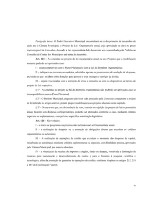 Parágrafo único: O Poder Executivo Municipal encaminhará ate o dia primeiro de novembro de
cada ano à Câmara Municipal, o Projeto de Lei Orçamentária anual, cuja apreciação se dará no prazo
improrrogável de trinta dias, devendo a Lei orçamentária dele decorrente ser encaminhada pelo Prefeito ao
Conselho de Contas dos Municípios até trinta de dezembro.
Art. 123 – As emendas ao projeto de lei orçamentária anual ou aos Projetos que o modifiquem
somente poderão ser aprovados caso:
I – sejam compatíveis com o Plano Plurianual e com a Lei de diretrizes orçamentárias;
II – indiquem os recursos necessários, admitidos apenas os provenientes de anulação de despesas,
excluídas as que incidam sobre dotações para pessoal e seus encargos e serviços da dívida;
III – sejam relacionadas com a correção de erros e omissões ou com os dispositivos de textos do
projeto de Lei respectivo.
§ 1º - As emendas ao projeto de lei de diretrizes orçamentárias não poderão ser aprovadas caso se
incompatibilizem com o Plano Plurianual.
§ 2º - O Prefeito Municipal, enquanto não tiver sido apreciado pela Comissão competente o projeto
de lei referido no artigo anterior, poderá propor modificações aos projetos aludidos neste capítulo.
§ 3º - Os recursos que, em decorrência de veto, emenda ou rejeição do projeto de lei orçamentária
anual, ficarem sem despesas correspondentes, poderão ser utilizados conforme o caso, mediante créditos
especiais ou suplementares, com prévia e específica autorização legislativa.
Art. 124 – São vedados:
I – o início de programas ou projetos não incluídos na Lei Orçamentária anual;
II – a realização de despesas ou a assunção de obrigações diretas que excedam os créditos
orçamentários ou adicionais;
III – A realização de operações de crédito que excedam o montante das despesas de capital,
ressalvadas as autorizadas mediante créditos suplementares ou especiais, com finalidade precisa, aprovados
pela Câmara Municipal, por maioria absoluta;
IV – a vinculação de receitas de impostos a órgãos, fundo ou despesa, ressalvada a destinação de
recursos para manutenção e desenvolvimento do ensino e para o fomento à pesquisa científica e
tecnológica, além da prestação de garantias às operações de crédito, conforme dispõem os artigos 212, 218
e 165 da Constituição Federal;

56

 